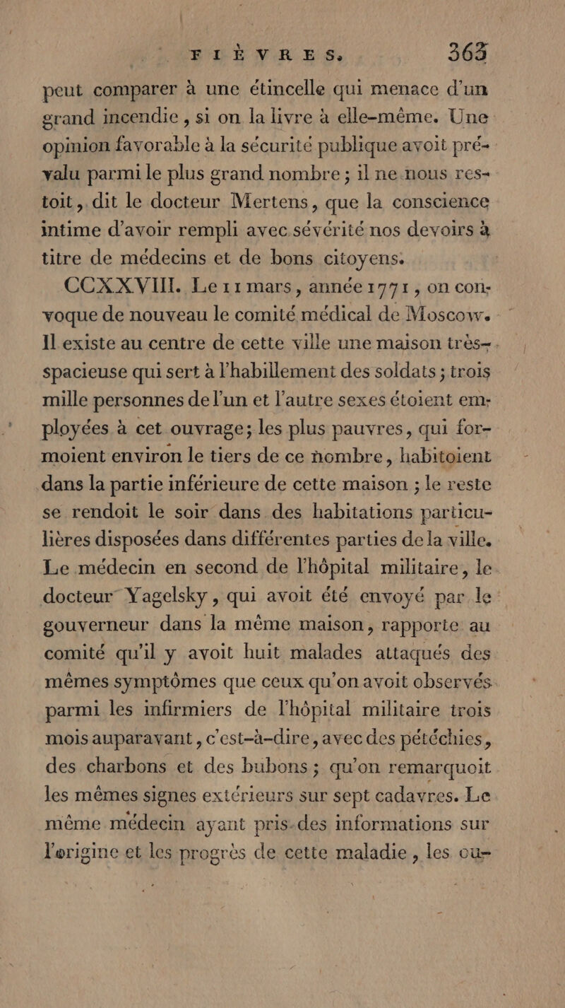 peut comparer à une étincelle qui menace d’un grand incendie , si on la livre à elle-même. Une opinion favorable à la sécurité publique avoit pré- valu parmi le plus grand nombre ; il ne nous res- toit ,. dit le docteur Mertens, que la conscience intime d’avoir rempli avec sévérité nos devoirs à titre de médecins et de bons citoyens. CCXXVIIT. Le r1 mars, année 1771, on con: voque de nouveau le comité médical de Moscow. Il existe au centre de cette ville une maison très-. spacieuse qui sert à l'habillement des soldats ; trois mille personnes de l’un et l’autre sexes étoient em- ployées à cet ouvrage; les plus pauvres, qui for- moient environ le tiers de ce nombre, habitoient dans la partie inférieure de cette maison ; le reste se rendoit le soir dans des habitations particu- lières disposées dans différentes parties de la ville. Le médecin en second de l’hôpital militaire, le docteur” Yagelsky , qui avoit été envoyé par le gouverneur dans la même maison, rapporte au comité qu'il y avoit huit malades attaqués des mêmes symptômes que ceux qu’on avoit observés parmi les infirmiers de l'hôpital militaire trois mois auparavant , c'est-à-dire, avec des pétéchies, des charbons et des bubons ; qu'on remarquoit les mêmes signes extérieurs sur sept cadavres. Le même médecin ayant pris-des informations sur l'origine et les progrès de cette maladie, les ou-