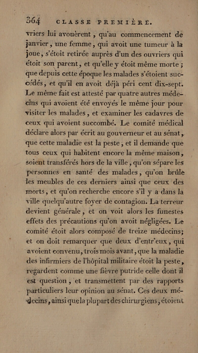 vriers lui avouèrent , qu’au commencement de janvier , une femme, qui avoit une tumeur à la joue, s’étoit retirée auprès d’un des ouvriers qui étoit son parent, et qu’elle y étoit même morte ; que depuis cette époque les malades s’étoient suc- cédés, et qu'il en avoit déjà péri cent dix-sept. Le même fait est attesté par quatre autres méde- cins qui avoient été envoyés le même jour pour visiter les malades , et examiner les cadavres de ceux qui avoient succombé. Le comité médical déclare alors par écrit au gouverneur et au sénat, que cette maladie est la peste, et il demande que tous ceux qui habitent encore la même maison, soient transférés hors de la ville , qu’on sépare les personnes en santé des malades, qu'on brüle les meubles de ces derniers ainsi que ceux des morts, et qu'on recherche encore s’il y a dans la ville quelqu'autre foyer de contagion. La terreur devient générale, et on voit alors les funestes effets des précautions qu'on avoit négligées. Le comité étoit alors composé de treize médecins; et on doit remarquer que deux d’entr'eux, qui avoient convenu, trois mois avant, que la maladie des infirmiers de l'hôpital militaire étoit la peste, regardent comme une fièvre putride celle dont il est question » et transmettent par des rapports particuliers leur opinion au sénat. Ces deux mé- ‘decins, ainsi quela plupart des chirurgiens, étorent