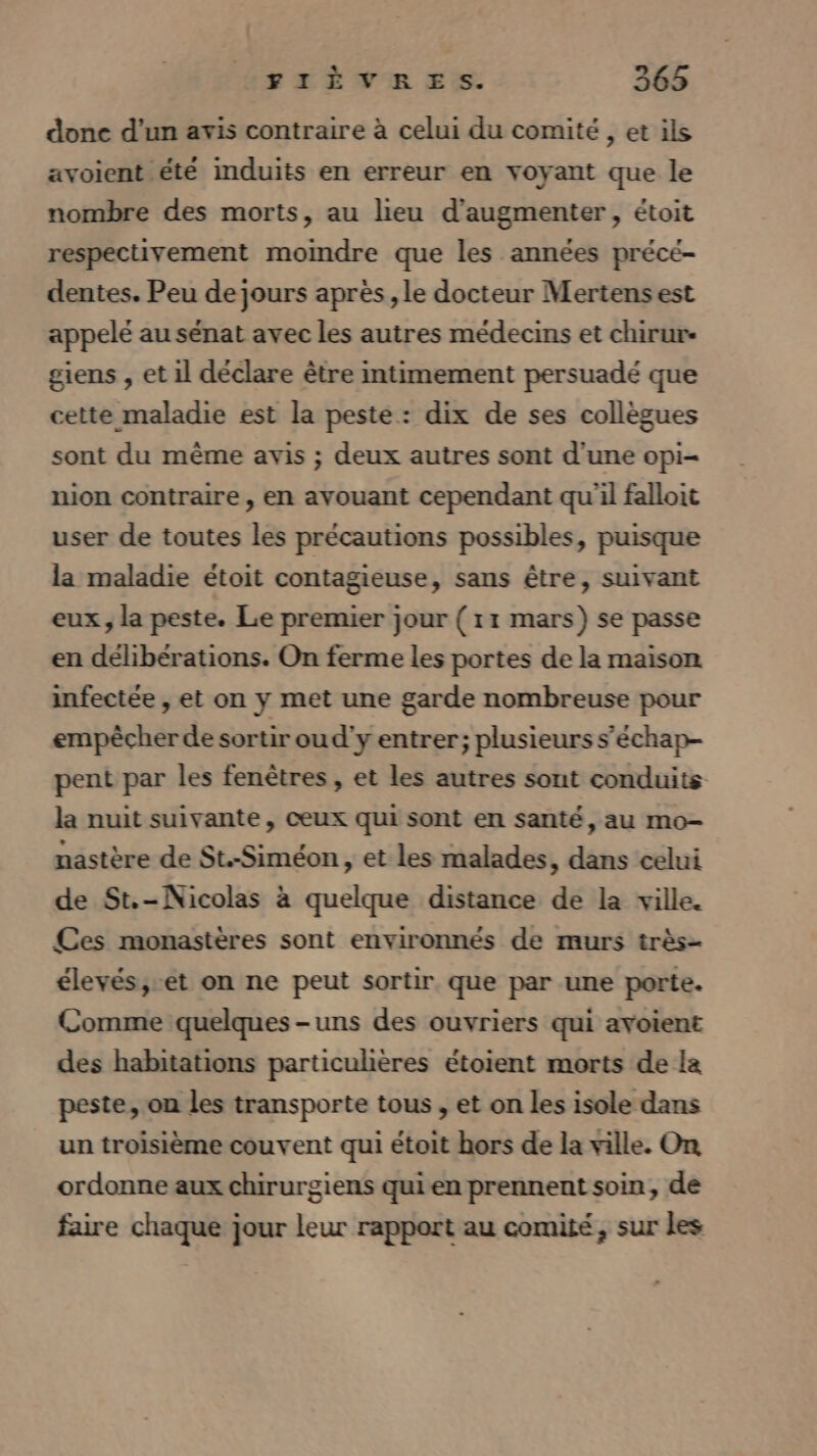 FTrÈVER ES. 363 done d'un avis contraire à celui du comité, et ils avoient été induits en erreur en voyant que le nombre des morts, au lieu d'augmenter, étoit respectivement momdre que les années préce- dentes. Peu de jours après, le docteur Mertens est appelé au sénat avec les autres médecins et chirur- giens , et 1l déclare être intimement persuadé que cette maladie est la peste : dix de ses collègues sont du même avis ; deux autres sont d'une opi- nion contraire, en avouant cependant qu'il falloit user de toutes les précautions possibles, puisque la maladie étoit contagieuse, sans être, suivant eux, la peste. Le premier jour ( 11 mars) se passe en délibérations. On ferme les portes de la maison infectée , et on y met une garde nombreuse pour empêcher de sortir ou d'y entrer; plusieurs s’échap- pent par les fenêtres , et les autres sont conduits la nuit suivante, ceux qui sont en santé, au mo- nastère de St.-Siméon , et les malades, dans celui de St.-Nicolas à quelque distance de la ville. Ces monastères sont environnés de murs très- élevés,-et on ne peut sortir que par une porte. Comme quelques-uns des ouvriers qui avoient des habitations particulières étoient morts de la peste, on les transporte tous , et on les isole dans un troisième couvent qui étoit hors de la ville. On ordonne aux chirurgiens qui en prennent soin, de faire chaque jour leur rapport au comité, sur les