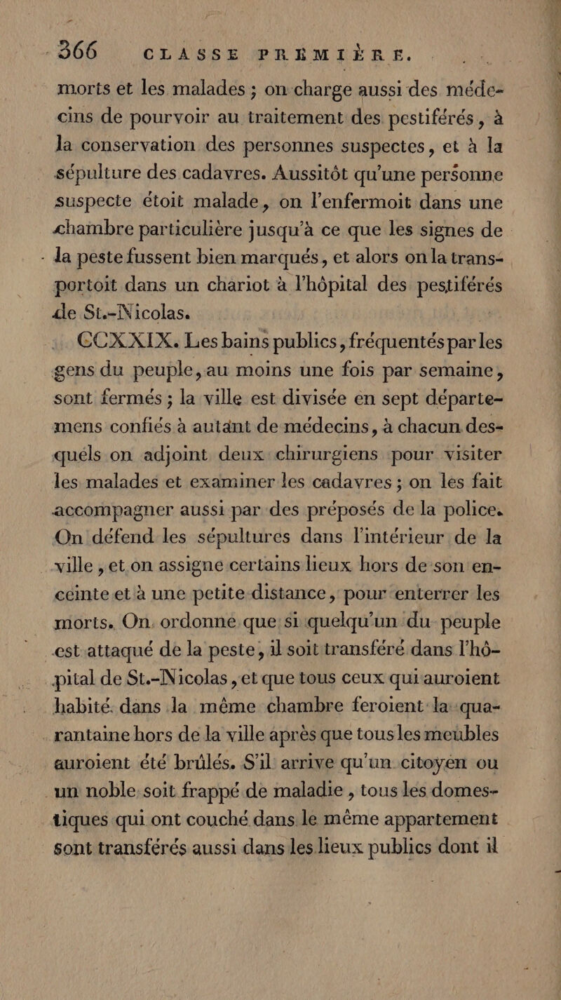 r morts et les malades ; on charge aussi des méde- cins de pourvoir au traitement des pestiférés, à Ja conservation des personnes suspectes, et à la sépulture des cadavres. Aussitôt qu’une personne suspecte étoit malade, on l’enfermoit dans une - da peste fussent bien marqués, et alors on la trans- portoit dans un chariot à l'hôpital des pestiférés de St.-Nicolas. # CCXXIX. Les bains publics, fréquentés par les gens du peuple,au moins une fois par semaine, sont fermés ; la ville est divisée en sept départe- mens confiés à autant de médecins, à chacun des- quéls on adjoint deux chirurgiens pour visiter les malades et examiner les cadavres ; on les fait accompagner aussi par des préposés de la police. On défend les sépultures dans l’intérieur de la ville , et on assigne certains lieux hors de son en- cémte.et à une petite distance, pour enterrer les _ morts. On. ordonne que: si quelqu'un du peuple est attaqué de la peste, il soit transféré dans l'hô- habité. dans la même chambre feroient la :qua- .rantaine hors de la ville après que tous les meubles auroient été brülés. S'il arrive qu'un citoyén ou un noble soit frappé de maladie , tous les domes- tiques qui ont couché dans le même appartement sont transférés aussi dans les lieux publics dont 1 D HS.