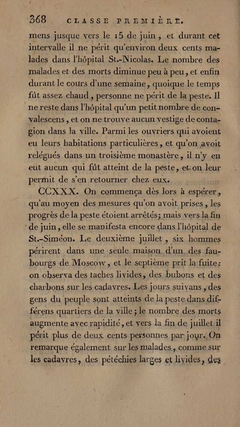 mens jusque vers le 15 de juin, et durant cet intervalle il ne périt qu'environ deux cents ma- lades dans l'hôpital St.-Nicolas. Le nombre des malades et des morts diminue peu à peu, et enfin durant le cours d’une semaine, quoique le temps fût assez chaud , personne ne périt de la peste. Il ne reste dans l'hôpital qu’un petitnombre de con- valescens , et on ne trouve aucun vestige de conta- gion dans la ville. Parmi les ouvriers qui avoient eu leurs habitations particulières , et qu'on avoit relégués dans un troisième monastère, il n’y en eut aucun qui fût atteint de la peste, et:on leur permit de s’en retourner chez eux. CCXXX. On commença dès lors à espérer, qu’au moyen des mesures qu’on avoit prises , les progrès de la peste étoient arrêtés; mais vers la fin ‘de juin, elle se mavifesta encore dans l'hôpital de St.-Siméon. Le deuxième juillet , six hommes périrent dans une -seule maison, d'un, des fau- bourgs de Moscow ; et le septième prit la: fuite: on observa des taches livides, des. bubons et des charbons sur les cadavres. Les jours suivans , des gens du peuple sont atteints de la peste dans dif- férens quartiers de la ville ; le nombre des morts augmente avec rapidité ,et vers la fin de juillet il périt plus de deux cents personnes par jour. On remarque également sur les malades, comme sur les cadavres, des pétéchies larges et lyides, des