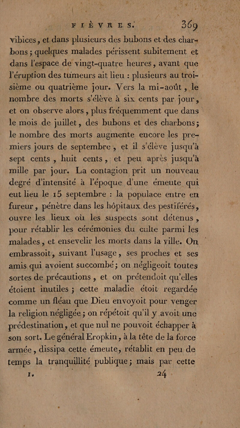 pie HE VAR LS, 4, 300 vibices, et dans plusieurs des bubons et des char= bons ; quelques malades périssent subitement et dans l'espace de vingt-quatre heures, ayant que l'éruption des tumeurs ait lieu : plusieurs au troi- : sième ou quatrième jour. Vers la mi-août , le nombre des morts s'élève à six cents par. jour, et on observe alors, plus fréquemment que dans le mois de juillet, des bubons et des charbons; le nombre des morts augmente encore les pre- miers jours de septembre, et il s'élève jusqu’à sept cents, huit cents, et peu après jusqu'à mille par jour. La contagion prit un nouveau degré d'intensité à l’époque d’une émeute qui eut lieu le 15 septembre : la populace entre en fureur , pénètre dans les hôpitaux des pestiférés, ouvre les lieux où les suspects sont détenus, pour rétablir les cérémonies du culte parmi les malades , et ensevelir les morts dans la ville. On. embrassoit, suivant l'usage, ses proches et ses amis qui avoient succombé ; on négligeoit toutes sortes de précautions , et on prétendoit qu’elles étoient inutiles ; cette maladie étoit regardée comme un fléau que Dieu envoyoit pour venger la religion négligée ; on répétoit qu'il ÿ avoit une prédestination, et que nul ne pouvoit échapper à son sort. Le général Eropkin , à la tête de la force armée , dissipa cette émeute, rétablit en peu de temps la tranquillité publique; mais par cette Ie | 24