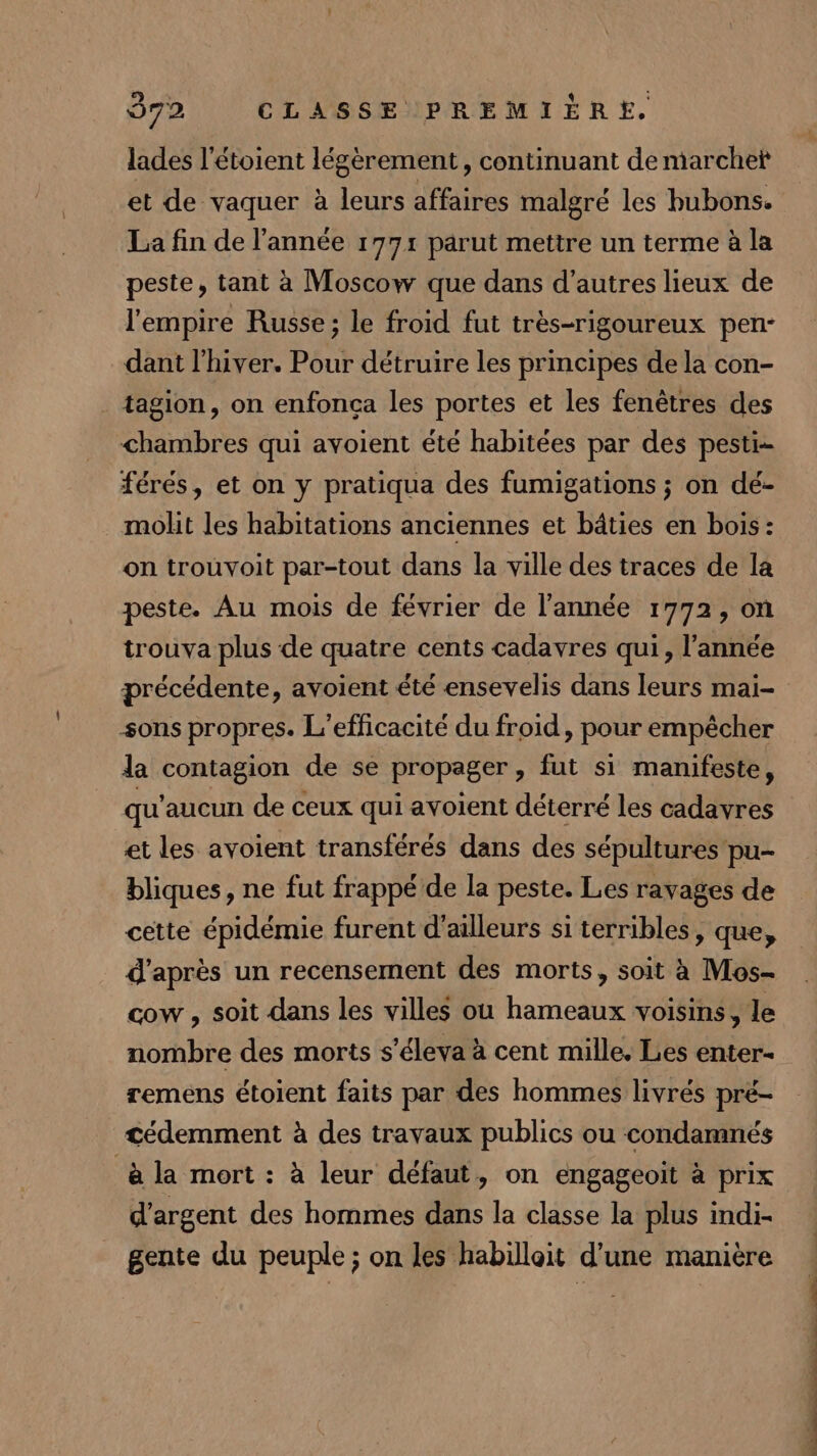 lades l’étoient légèrement, continuant de marchet et de vaquer à leurs affaires malgré les hubons. La fin de l’année 1791 parut mettre un terme à la peste, tant à Moscow que dans d’autres lieux de l'empire Russe; le froid fut très-rigoureux pen- dant l'hiver. Pour détruire les principes de la con- tagion, on enfonça les portes et les fenêtres des chambres qui avoient été habitées par des pesti- férés, et on y pratiqua des fumigations ; on dé- molit les habitations anciennes et bâties en bois: on trouvoit par-tout dans la ville des traces de la peste. Au mois de février de l’année 1772, on trouva plus de quatre cents cadavres qui, l’année précédente, avoient été ensevelis dans leurs mai- sons propres. L'efficacité du froid, pour empêcher la contagion de se propager , fut si manifeste, qu'aucun de ceux qui avoient déterré les cadavres et les avoient transférés dans des sépultures pu- bliques, ne fut frappé de la peste. Les ravages de cette épidémie furent d’ailleurs si terribles, que, d'après un recensement des morts, soit à Mos- cow , soit dans les villes ou hameaux voisins, le nombre des morts s'éleva à cent mille. Les enter remens étoient faits par des hommes livrés pré- cédemment à des travaux publics ou condamnés à la mort : à leur défaut, on engageoit à prix d'argent des hommes dans la classe la plus indi- gente du peuple ; on les habilloit d’une manière