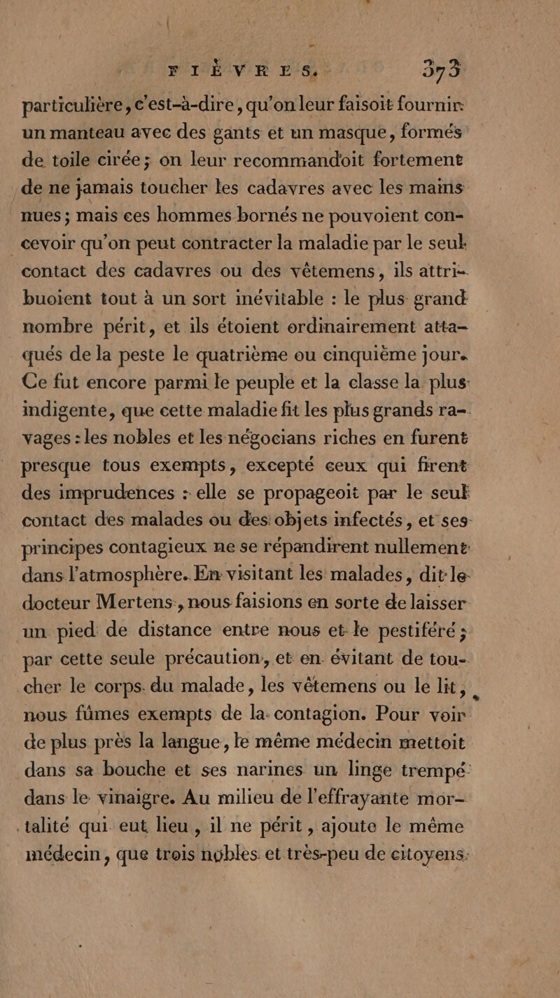 FIÈVERES. 573 particulière, c'est-à-dire, qu’on leur faisoit fournir: un manteau avec des gants et un masque, formés de toile cirée; on leur recommandoit fortement de ne jamais toucher les cadavres avec les mains nues ; mais ces hommes bornés ne pouvoient con- _cevoir qu’on peut contracter la maladie par le seul. contact des cadavres où des vêtemens, ils attri- buoient tout à un sort inévitable : le plus grand nombre périt, et ils étoient ordinairement atta- qués de la peste le quatrième ou cinquième jour. Ce fut encore parmi le peuple et la classe la plus: indigente, que cette maladie fit les plus grands ra-. vages : les nobles et les négocians riches en furent presque tous exempts, excepté ceux qui firent des imprudences : elle se propageoit par le seul contact des malades ou des:objets mfectés, et ses principes contagieux ne se répandirent nullement: dans l'atmosphère. En visitant les malades, dit le- docteur Mertens:, nous faisions en sorte de laisser un pied de distance entre nous et le pestiféré ; par cette seule précaution, et en évitant de tou- cher le corps. du malade, les vêtemens ou le lit, . nous fümes exempts de la: contagion. Pour voir de plus près la langue, le même médecin mettoit dans sa bouche et ses narines un linge trempé dans le vinaigre. Au milieu de l’effrayante mor- talité qui eut lieu , il ne périt , ajoute le même médecin, que trois nybles et très-peu de citoyens: