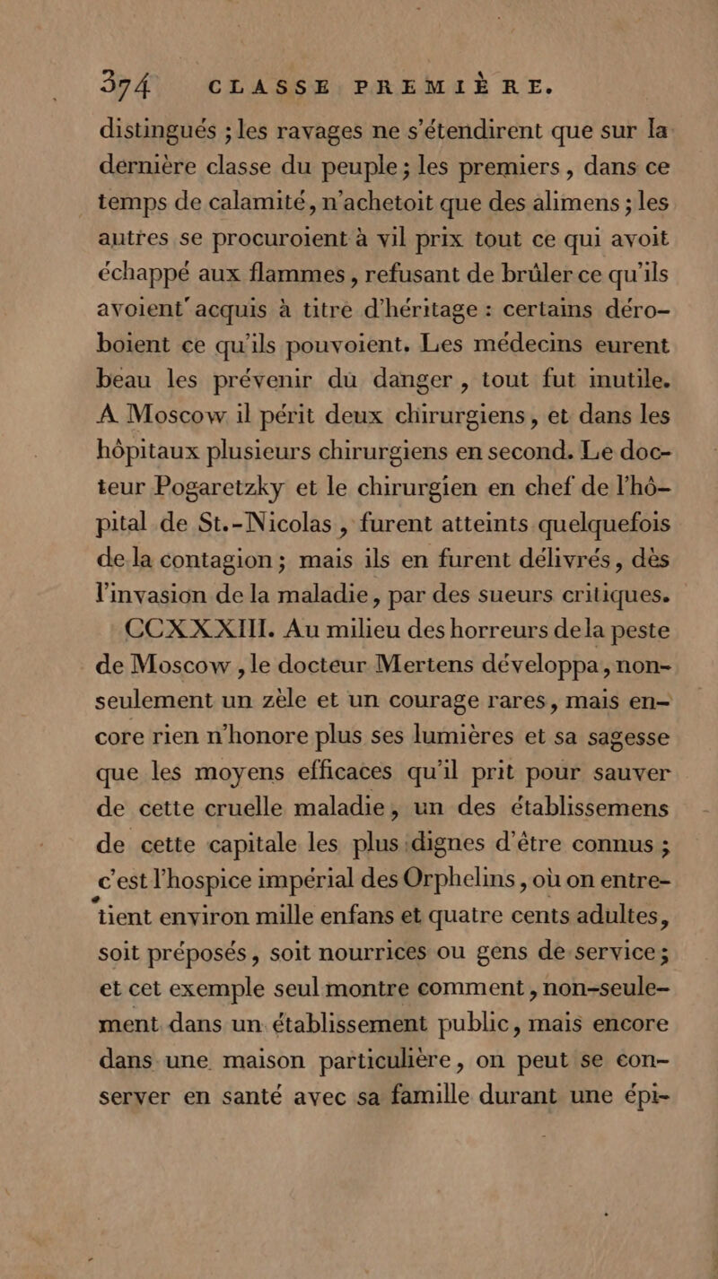 distingués ; les ravages ne s’étendirent que sur la dérnière classe du peuple ; les premiers, dans ce temps de calamité, n’achetoit que des alimens ; les autres se procuroient à vil prix tout ce qui avoit échappé aux flammes , refusant de brüler ce qu’ils avoient’acquis à titre d’héritage : certains déro- boient ce qu'ils pouvoient, Les médecins eurent beau les prévenir du danger , tout fut imutile. À Moscow il périt deux chirurgiens, et dans les hôpitaux plusieurs chirurgiens en second. Le doc- teur Pogaretzky et le chirurgien en chef de lhô- pital de St.-Nicolas , furent atteints quelquefois dela contagion ; mais ils en furent délivrés, dès l'invasion de la maladie, par des sueurs critiques. CCXXXIIT. Au milieu des horreurs dela peste de Moscow , le docteur Mertens développa, non- seulement un zèle et un courage rares, mais en- core rien n’honore plus ses lumières et sa sagesse que les moyens efficaces qu'il prit pour sauver de cette cruelle maladie, un des établissemens de cette capitale les plusidignes d’être connus ; c'est l’hospice impérial des Orphelins , où on entre- “tient environ mille enfans et quatre cents adultes, soit préposés, soit nourrices ou gens deservice; et cet exemple seul montre comment , non-seule- ment dans un établissement public, mais encore dans une maison particuhère, on peut se con- server en santé avec sa famille durant une épi-