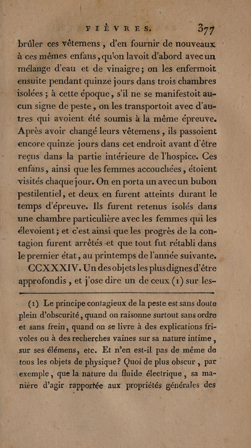 | ÉeTtTEiNE ES 397. brüler ces vêtemens , d'en fournir de nouveaux à ces mêmes enfans , qu'on lavoit d'abord avecun mélange d'eau et de vinaigre; on les enfermoit ensuite pendant quinze jours dans trois chambres isolées ; à cette époque, s’il ne se manifestoit au- cun signe de peste , on les transportoit avec d’au- tres qui avoient été soumis à la même épreuve. Après avoir changé leurs vêtemens , ils passoient encore quinze jours dans cet endroit avant d'être reçus dans la partie intérieure de l'hospice. Ces enfans , ainsi que les femmes accouchées, étoient visités chaque jour. On en porta un avecun bubon pestilentiel, et deux en furent atteints durant le temps d'épreuve. Ils furent retenus isolés dans une chambre particulière avec les femmes qui les élevoient ; et c’est ainsi que les progrès de la con- tagion furent arrêtés et que tout fut rétabli dans le premier état, au printemps de l’année suivante. CCXXXIV. Un desobjetsles plusdignes d’être approfondis , et j'ose dire un de ceux (1) sur les- (1) Le principe contagieux de la peste est sans doute plein d’obscurité, quand on raisonne surtout sans ordre et sans frein, quand on se livre à des explications fri- voles ou à des recherches vaines sur sa nature intime, sur ses élémens, etc. Et n’en est-il pas de même de tous les objets de physique? Quoi de plus obscur , par exemple, que la nature du fluide électrique , sa ma- nière d’agir rapportée aux propriétés générales des