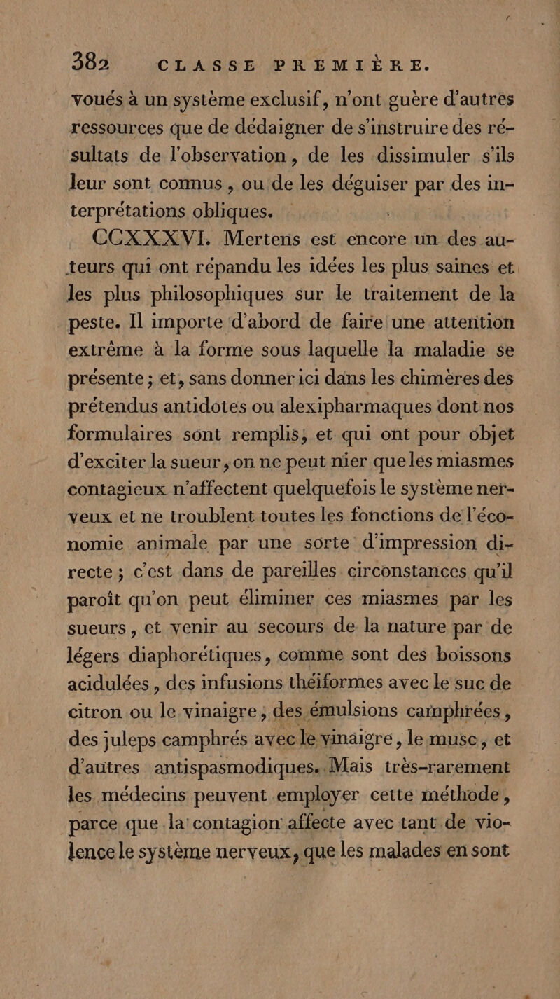 voués à un système exclusif, n’ont guère d'autres ressources que de dédaigner de s’instruire des ré- ‘sultats de l'observation, de les dissimuler s'ils leur sont connus , ou de les déguiser par des in- terprétations oe CCXXXVI. Merteris est encore un des au- teurs qui ont répandu les idées les plus saines et les plus philosophiques sur le traitement de la peste. Il importe d’abord de faire une attention extrême à la forme sous laquelle la maladie se présente ; et, sans donner ici dans les chimères des prétendus antidotes ou alexipharmaques dont nos formulaires sont remplis, et qui ont pour objet d’exciter la sueur, on ne peut nier que les miasmes contagieux n’affectent quelquefois le système ner- veux et ne troublent toutes les fonctions de l’éco- nomie animale par une sorte d'impression di- recte; c'est dans de pareilles circonstances qu'il paroît qu'on peut élimmer ces miasmes par les sueurs, et Venir au secours de la nature par de légers diaphorétiques, comme sont des boissons acidulées , des infusions théiformes avec le suc de citron ou le vinaigre, des, émulsions camphrées , des juleps camphrés avec levinaigre, le muse, et d’autres antispasmodiques. Mais très-rarement les médecins peuvent employer cette méthode, parce que la! contagion: affecte ayec tant.de vio- Jencele système nerveux, que les malades en sont