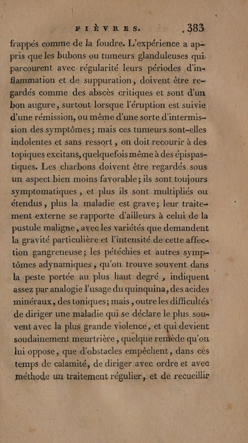 RME Big Le : : 363 | frappés comme de la foudre. L'expérience a ap pris que les bubons ou tumeurs glanduleuses qui, parcourent avec régularité leurs périodes d'in flammation et de suppuration, doivent être re- gardés comme des abscès critiques et sont d'un bon augure, surtout lorsque l’éruption est suivie d’une rémission, ou même d’une sorte d'intermis- sion des symptômes; mais ces tumeurs sont-elles indolentes et sans ressort , on doit recourir à des topiques excitans, quelquefois même à des épispas- tiques. Les charbons doivent être regardés sous un aspect bien moins favorable; ils sont toujours symptomatiques , et plus ils sont multipliés ou étendus , plus la maladie est grave; leur traite- ment externe se rapporte d'ailleurs à celui de la pustule maligne, avec les variétés que demandent la gravité particulière.et l'intensité de cette affec= tion gangreneuse; les pétéchies et autres symp- tômes adynamiques , qu'on trouve souvent dans -la peste portée au plus haut degré , indiquent assez par analogie l'usage du quinquina, des acides minéraux, des toniques; mais , outre les difficultés’ ‘de diriger une maladie qui se déclare le plus sou vent avec la plus grande violence ,-et qui devient soudainement meurtrière , quelque reniède qu'on lui oppose, que d'obstacles empêchent, dans ces temps de calamité, de diriger avec ordre et avec méthode un traitement régulier, et de recueillir