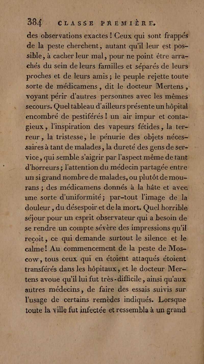 des observations exactes ! Ceux qui sont frappés de la peste cherchent, autant qu'il leur est pos- sible, à cacher leur mal, pour ne point être arra- chés du sein de leurs familles et séparés de leurs proches et de leurs amis ; le peuple rejette toute sorte de médicamens , dit le docteur Mertens , voyant périr d’autres personnes avec les mêmes secours. Queltableau d’ailleurs présenteun hôpital encombre de pestiférés ! un air impur et conta- gieux, l'inspiration des vapeurs fétides, la ter- reur , la tristesse, le pénurie des objets néces- saires à tant de malades, la dureté des gens de ser- vice, qui semble s’aigrir par l'aspect même de tant. d'horreurs; l'attention du médecin partagée entre un si grand nombre de malades, ou plutôt de mou- rans ; des médicamens donnés à la hâte et avec une sorte d’uniformité; par-tout l’image de la douleur , du désespoir et de la mort. Quel horrible séjour pour un esprit observateur qui a besoin de se rendre un compte sévère des impressions qu'il recoit, ce qui demande surtout le silence et le calme! Au commencement de la peste de Mos- cow, tous ceux qui en étolent attaqués étoient transférés dans les hôpitaux, et le docteur Mer- tens avoue qu'il lui fut très-difficile, ainsi qu'aux autres médecins, de faire des essais suivis sur l'usage de certains remèdes indiqués. Lorsque toute la ville fut infectée et ressembla à un grand