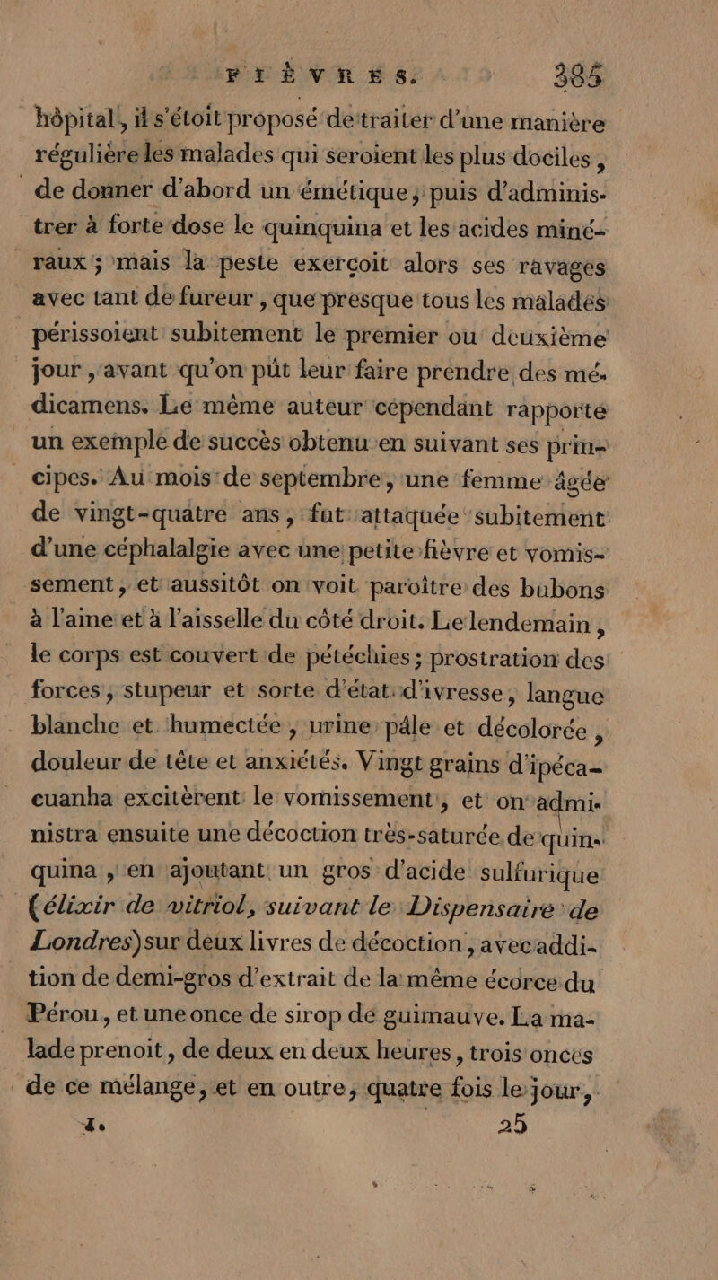 hôpital, il s'étoit proposé dettraiter d’une manière régulièreles malades qui seroient les plus dociles , de donner d’abord un émétique; puis d’adminis- _trer à forte dose le quinquina et les acides miné- _raux; mais la peste exerçoit alors ses ravages avec tant de fureur , que presque tous les malades périssoient subitement le premier ou deuxième jour ,'avant qu'on püt leur faire prendre des mé. dicamens. Le même auteur cépendant rapporté un exemple de succès obtenuen suivant ses prie _ cipes. Au mois de septembre, une femme âgée de vingt-quatre ans, fut attaquée ‘subitement: d’une céphalalgie avec une petite fièvre et vomis- _ sement, et aussitôt on voit paroître des bubons à l'ame et à l'aisselle du côté droit. Lelendemain , le corps est couvert de pétéchies ; prostration des: forces, stupeur et sorte d'état: d'ivresse, langue blanche et humectée , urine päle et décolorée , douleur de tête et anxiétés. Vingt grains d'ipéca- euanha excitèrent: le vomissement:, et on‘admi- nistra ensuite une décoction très-saturée de quins quina , en ajoutant. un gros d'acide sulfurique (élixir de witriol, suivant le Dispensaire de Londres)sur deux livres de décoction , avecaddi- tion de demi-gros d'extrait de la même écorce du Pérou, et une once de sirop de guimauve. La ma- lade prenoit, de deux en deux heures, trois onces de ce mélange, et en outre; quatre fois le jour, de ; 25