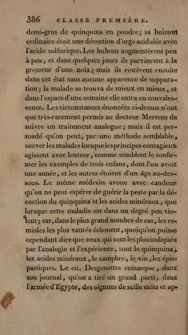 demi-gros de quinquina en poudre; sa boissott ordinaire étoit une décoction d’orgeacidulée avèc à peu, et dans quelques j jours ils parvinrent à la grosseur d'une, noix; mais ils restèrent ensuite dans cet état sans aucune apparence de suppura= tion ; la malade se trouva de mieux en mieux, et dans l’espace d’une semaine elle entra en convales- cence. Les circonstances énoncées ci-dessus n’ont que très-rarement permis au docteur Mertens de suivre un traitement analogue ; maisil est. per= suadé qu'on peut, par:une méthode semblable, sauver les malades lorsqueles principes contagieux agissent avec lenteur, comme semblent le confir- mer les exemples de trois enfans, dont l’un avoit une année, et les autres étoient d’un âge au-des- sous. Le même médecin avoue avec candeur qu'on ne peut espérer.de guérir la peste par la dé- coction du quinquina et les acides minéraux , que lorsque, cette maladie est dans un dégré peu vio- mèdes les plus vantés échouent y Quoiqu'on. puisse cependant dire que ceux qui sont lesplus indiqués; | les acides minéraux ; le camphre, levin , les épis- pastiques. Le cit. Desgenettes remarque , dans son journal, qu’on a tiré un grand parti, dans l'armée d'Egypte, des oignons de scillecuits et aps ,