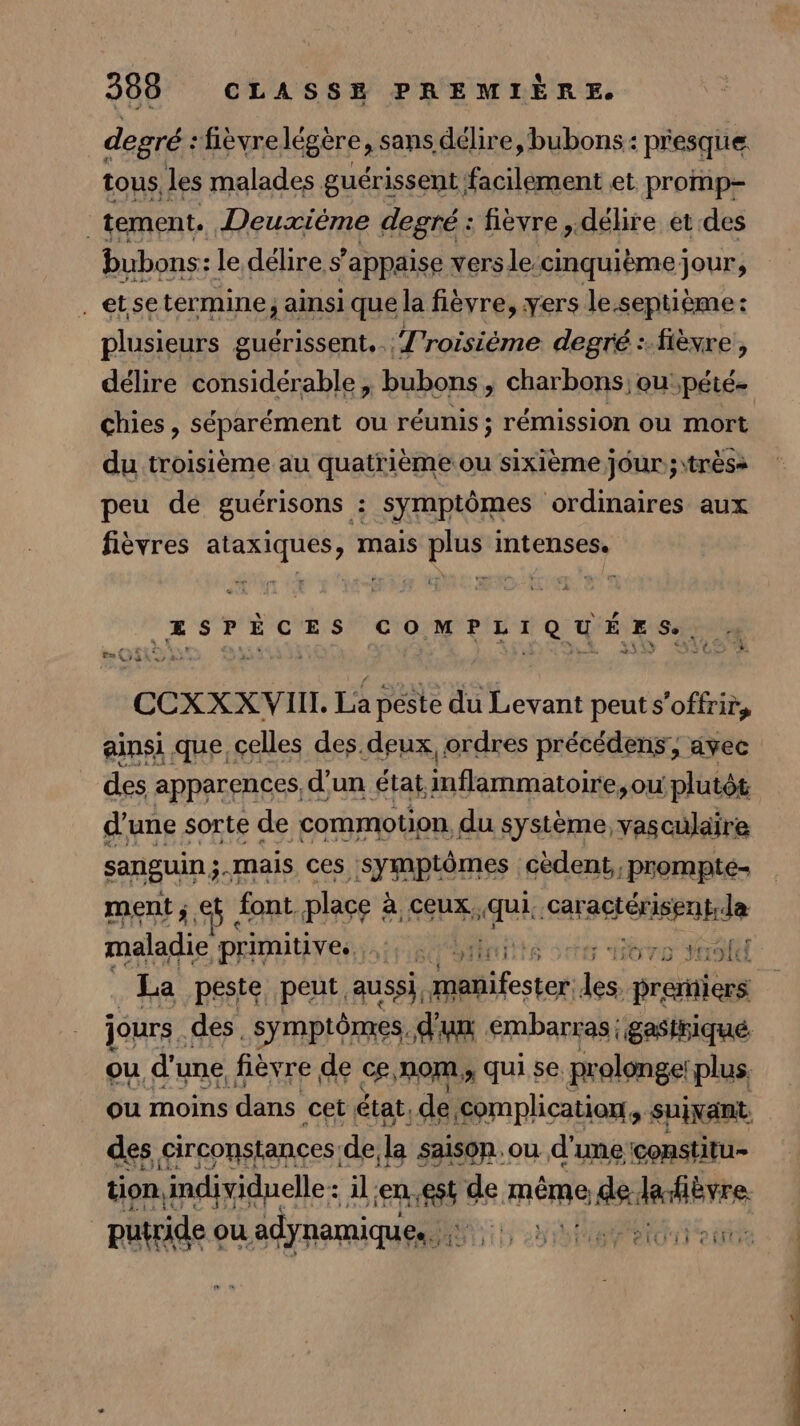 degré : fièvre légère , sans délire, bubons: presque tous les malades guérissent; nc et promp- tement. Deuxième degré: fièvre ,.délire et des bubons: le délire s’appaise versle:cinquième jour, .etsetermine; ainsi que la fièvre, yers le.septième: plusieurs guérissent. Troisième degré : fièvre, délire considérable, bubons , charbons, oupété- chies , séparément ou réunis; rémission ou mort du troisième au quatrième ou sixième jour; \trèss peu de guérisons : symptômes ordinaires aux fièvres ataxiques, mais plus intenses. ESPÈCES COMPLIQUÉES., li . n° 0 Jak 4 + : CCXXXVIIL La peste du Levant peut s'offrir, ainsi que, celles des.deux ordres précédens, avec des apparences, d'un État inflammatoire, ou plutôt d'une sorte de commotion, du système, vasculaire sanguin;.mais ces symptômes cèdent,,prompté- ment; et font place : à ceux. qui. -caragrétispnpde maladie ‘primitives tre ennte scter Btro SOU La peste peut aussi, Si festor dé preriers jours. des. symptômes, d'un embarras | gasthiqué ou d'une fièvre de ce,nom,, qui se prolonge: plus, ou moins dans cet état, de Diese SPIIRR tion tes ce en. st Ke même ‘ livre putride ou adynamiques 5 2 SCT eo