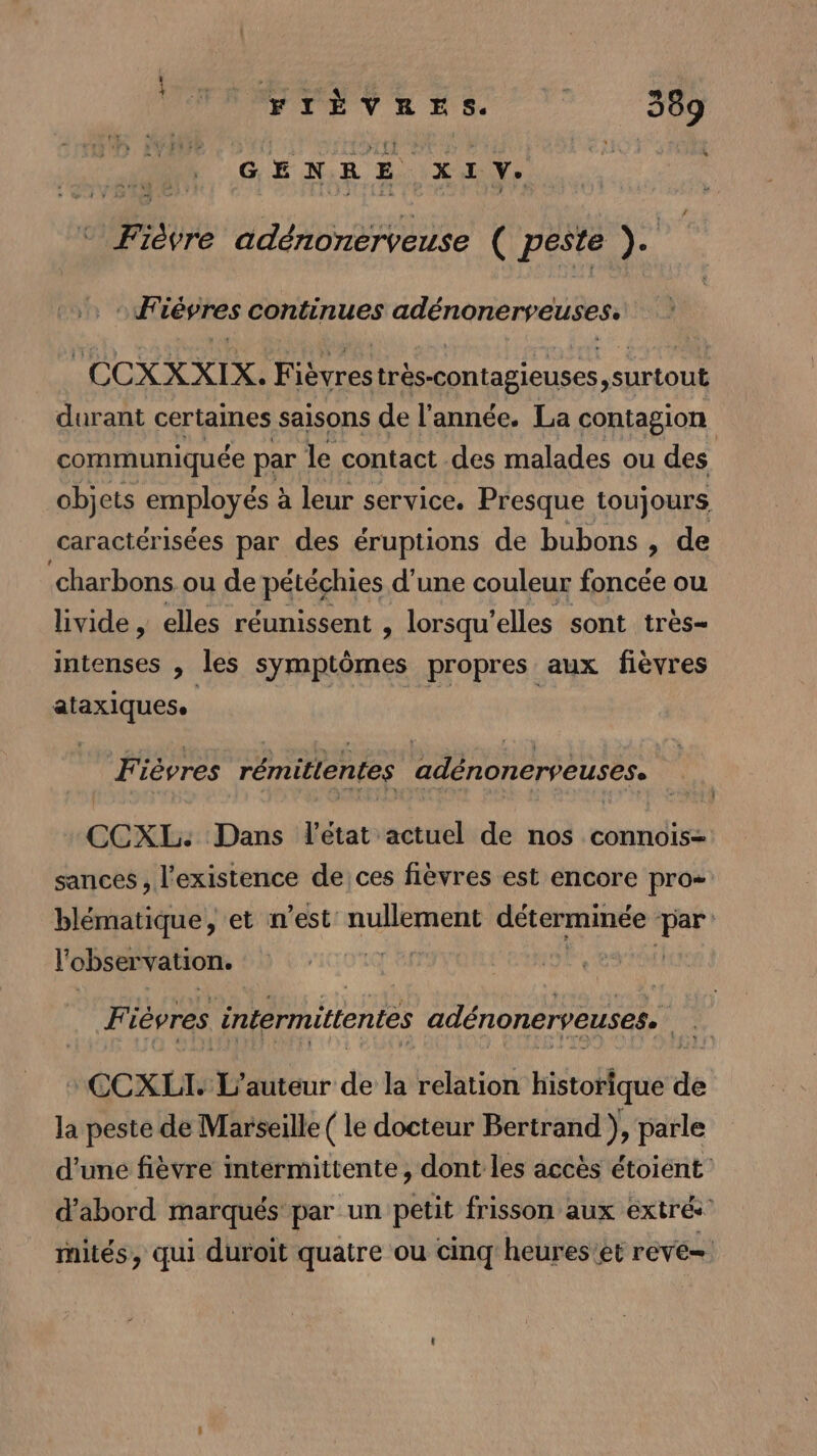 G E N R E XI Xe père adénonérveuse ( peste ». *Fièvres continues adénonerveuses. CCXXXIX. Fièvres très-contagieuses surtout durant certaines saisons de l'année. La contagion communiquée par le contact des malades ou des objets mplayése à leur service. Presque toujours caractérisées par des éruptions de bubons , de ‘charbons ou de pétéchies d’une couleur foncée ou livide , elles réunissent , lorsqu’ elles sont très- intenses , les symptômes propres aux fièvres ataxiques. Fi ièvres rémitientes adénonerveuses. CCXL: Dans l'état actuel de nos connois= sances, l'existence de ces fièvres est encore pro= blématique, et n’est: nullement déterminée + l'observation. otq'e | Fi ièvres intermittentes adénonerveuses. We ‘CCXLI. L auteur de la relation historique de la peste de Marseille ( le docteur Bertrand ), parle d’une fièvre intermittente, dont les accès étoient d’abord marqués par un petit frisson aux extrés mités, qui duroit quatre ou cinq heures’et reve