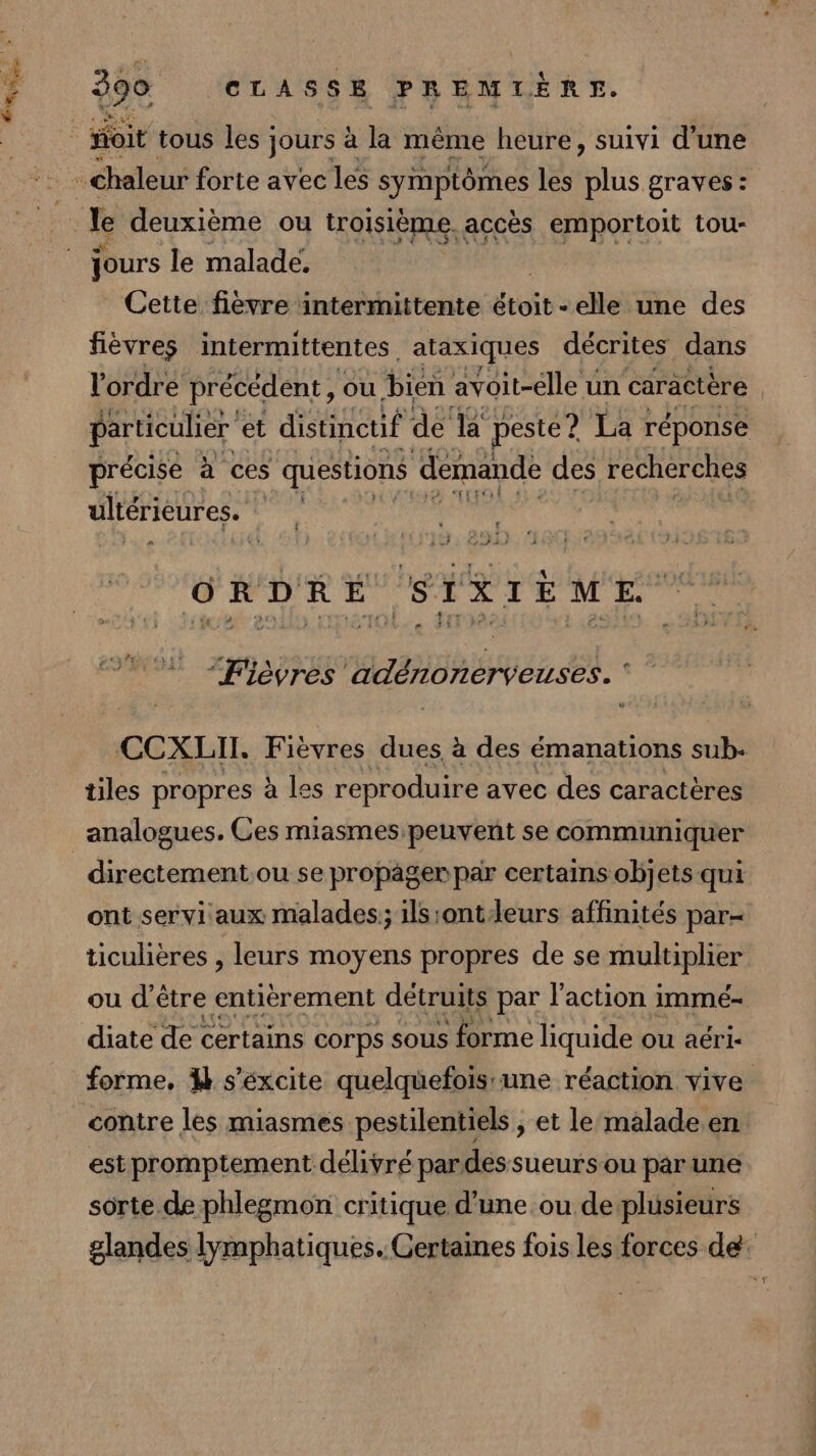 jours le malade, Cette fievre intermittente étoit -elle une des fièvres intermittentes. ataxiques décrites dans l'ordre précédent, ou bien avoit-elle un caractère particulier et distinctif de la peste? La réponse précise à ces questions demande des recherches ultérieures. Lu EE Ô RDR É ,STX IÈME “Fièvres adénonerveuses. * CCXLII. Fièvres dues à des émanations sub. tiles propres à les reproduire avec des caractères analogues. Ces miasmespeuvent se communiquer directement ou se propâger par certains objets qui ont servi aux malades; ils:ontleurs affinités par- ticulières , leurs moyens propres de se multiplier ou d être entièrement détruits par l’action i immé- diate de certains corps sous forme liquide ou aéri- forme, 4% s’éxcite quelquefoisune réaction vive est promptement délivré pardessueurs ou par une sorte de phlegmon critique d’une ou deplusieurs glandes lymphatiques. Certaines fois les forces de: