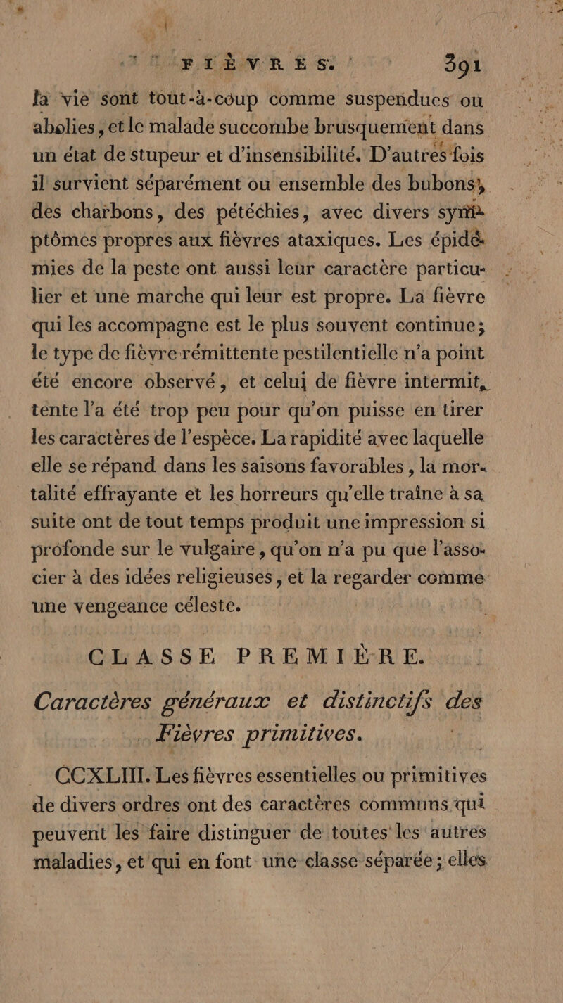 e 34 RER ESS 7 Soi fa vie sont tout-à-coup comme suspendues où abolies , et le malade succombe brusquenient dans un état de stupeur et d'insensibilité. D’autres fois il survient séparément ou ensemble des bubons,, des charbons, des pétéchies, avec divers syri ptômes propres aux fièvres ataxiques. Les épidé mies de la peste ont aussi leür caractère particu- lier et une marche qui leur est propre. La fièvre qui les accompagne est le plus souvent continue; le type de fièvre rémittente pestilentielle n’a point été encore observé, et celui de fièvre intermit, tente l’a été trop peu pour qu'on puisse en tirer les caractères de l'espèce. La rapidité avec laquelle elle se répand dans les saisons favorables , la mor. _talité effrayante et les horreurs qu'elle traine à sa suite ont de tout temps produit une impression si profonde sur le vulgaire , qu’on n’a pu que l'asso: cier à des idées religieuses , et la regarder comme une vengeance céleste. CLASSE PREMIERE. Caractères généraux et distinctifs des … Fièvres primitives. CCXLIIT. Les fièvres essentielles ou primitives de divers ordres ont des caractères communs qui peuvent les faire distinguer de toutes les autres maladies, et qui en font une classe séparée ; elles