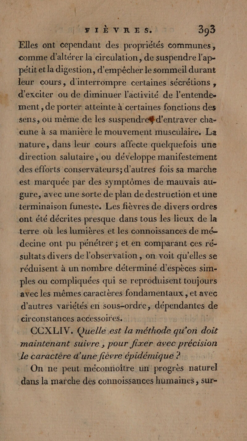 + Î CRIÈVRES 130 Elles ont cependant des propriétés communes, comme d'altérer la circulation, de suspendre l'ap- pétit et la digestion, d'empêcher le sommeil durant leur cours, d'interrompre certaines sécrétions , d’exciter ou de diminuer l'activité de l’entende- ment , de porter attemte à certaines fonctions des sens, ou même de les suspendre#d’entraver cha- cune à sa manière le mouvement musculaire. La nature, dans leur cours affecte quelquefois une direction salutaire , ou développe manifestement des efforts conservateurs; d'autres fois sa marche est marquée par des symptômes de mauvais au- gure, avec une sorte de plan de destruction et une terminaison funeste. Les fièvres de divers ordres ont été décrites presque dans tous les lieux de la terre où les lumières et les connoissances de mé- decine ont pu pénétrer ; et en comparant ces ré- sultats divers de l'observation , on voit qu’elles se réduisent à un nombre déterminé d’éspèces sim- ples ou compliquées qui se reproduisent toujours avec les mêmes caractères fondamentaux , et avec d’autres variétés en sous-ordre, dépendantes de circonstances accessoires. CCXLIV. Quelle est la méthode qu'on doit maintenant suivre , pour fixer àvec précision Le caractère d’une fièvre épidémique ? | On ne peut méconrioître un progrès naturel dans la marche dés connoissances hümaines, sur-
