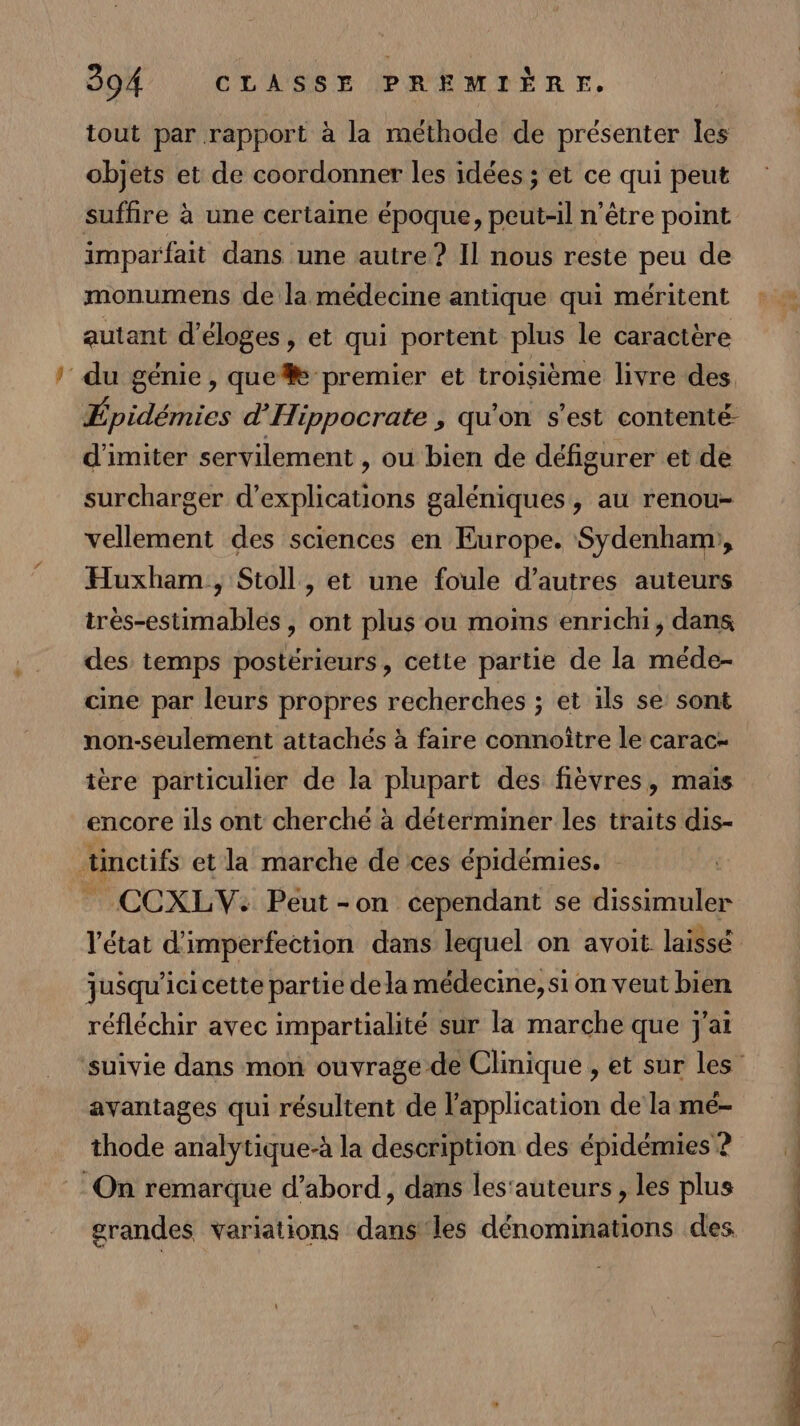 tout par rapport à la HiUde de présenter leë objets et de coordonner les idées ; et ce qui peut suffire à une certaine époque, peut-il n'être point imparfait dans une autre? Il nous reste peu de monumens de la médecine antique qui méritent autant d'éloges, et qui portent plus le caractère du génie, que premier et troisième livre des, Épidémies d’Hippocrate , qu'on s'est contenté- d'imiter servilement , ou bien de défigurer et de surcharger d'explications galéniques, au renou- vellement des sciences en Europe. Sydenham;, Huxham , Stoll, et une foule d’autres auteurs tres-estimables , ont plus ou moins enrichi, dans des temps postérieurs, cette partie de la méde- cine par leurs propres recherches ; et ils se sont non-seulement attachés à faire connoître le carac- ière particulier de la plupart des fièvres, mais encore ils ont cherché à déterminer les traits dis- 4 tinctifs et la marche de ces épidémies. ÆCCXLV: Peut-on cependant se sien l'état d'imperfection dans lequel on avoit laissé jusqu'ici cette partie dela médecine, si on veut bien réfléchir avec impartialité sur la marche que j'ai avantages qui résultent de l'application de la mé- thode analytique-à la description des épidémies’? On remarque d’abord, dans les'auteurs, les plus grandes variations dans'les dénomimations des