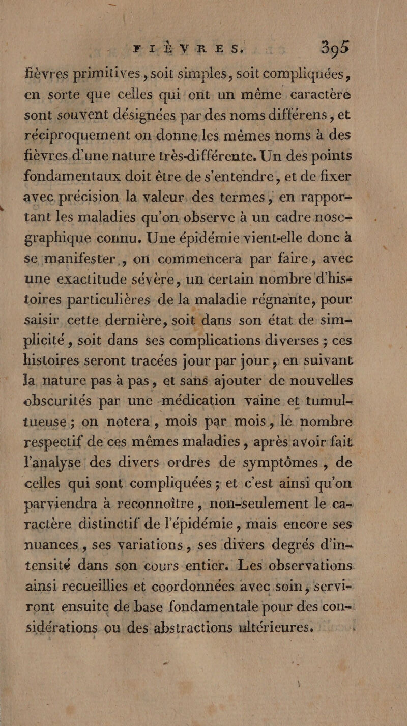 fièvres primitives , soit simples, soit compliquées, en sorte que celles qui'ont un même caractère sont souvent désignées par des noms différens , et réciproquement on donne les mêmes noms à des fièvres d'une nature très-différente. Un des points fondamentaux doit être de s'entendre, et de fixer avec précision la valeur. des termes; en rappor= tant les maladies qu'on observe à un cadre nosc- graphique connu. Une épidémie vient-elle donc à se manifester, on commencera par faire, avec une exactitude sévère, un certain nombre d'his- toires particulières de la maladie régnante, pour saisir cette dernière, soit dans son état de sim- plicité , soit dans ses complications diverses ; ces histoires seront tracées jour par jour , en suivant la nature pas à pas, et sans ajouter de nouvelles obscurités par une médication vaine et tumul- tueuse ; on notera , mois par mois, le nombre respectif de ces mêmes maladies , après avoir fait l'analyse des divers ordres de symptômes , de celles qui sont compliquées ; et c'est ainsi qu’on parviendra à reconnoître , non-seulement le ca- ractère distinctif de l'épidémie , mais encore ses nuances , ses variations, ses divers degrés d’in- tensite dans son cours entier. Les observations ainsi recueillies et coordonnées avec soin; servi- ront ensuite de base fondamentale pour des con sidérations ou des abstractions ultérieures, | “