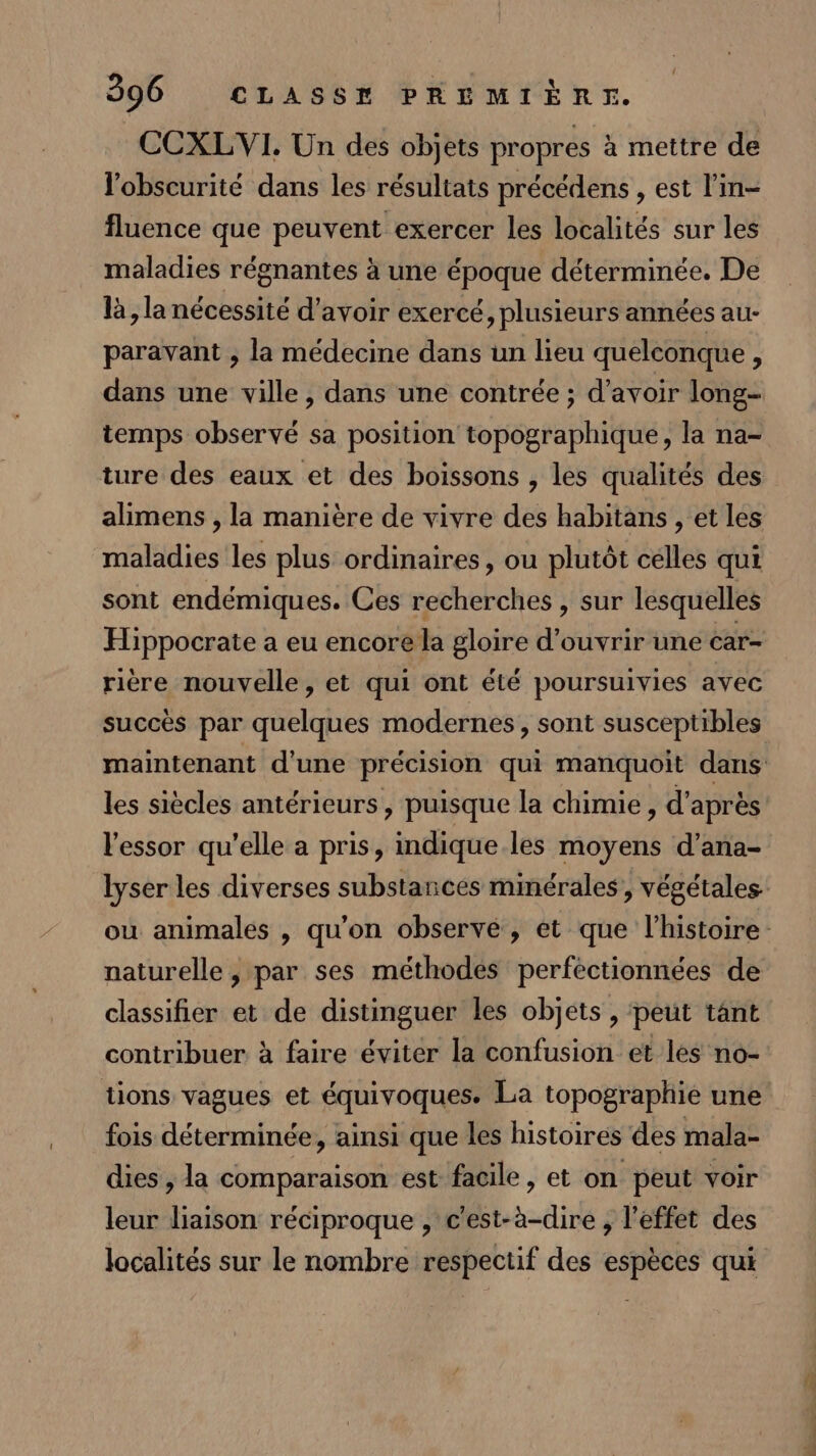 CCXLVI. Un des objets propres à mettre de l'obscurité dans les résultats précédens , est l’in- fluence que peuvent exercer les localités sur les maladies régnantes à une époque déterminée. De là , la nécessité d’avoir exercé, plusieurs années au- paravant ; la médecine dans un lieu quelconque, dans une ville, dans une contrée ; d’avoir long- temps observé sa position topographique, la na- alimens , la manière de vivre des habitans , et les maladies les plus ordinaires, ou plutôt célles qui sont endémiques. Ces recherches , sur lesquelles Hippocrate a eu encore la gloire d'ouvrir une car- rière nouvelle, et qui ont été poursuivies avec succès par quelques modernes, sont susceptibles l'essor qu'elle a pris, indique les moyens d’ana- lyser les diverses substances minérales, végétales naturelle , par ses méthodes perféctionnées de classifier et de distinguer les objets , ‘peut tänt contribuer à faire éviter la confusion et les no- tions vagues et équivoques. La topographie une fois déterminée, ainsi que les histoires des mala- dies , la comparaison est facile, et on peut voir leur liaison réciproque , c'est-à-dire , l'effet des localités sur le nombre respectif des espèces qui