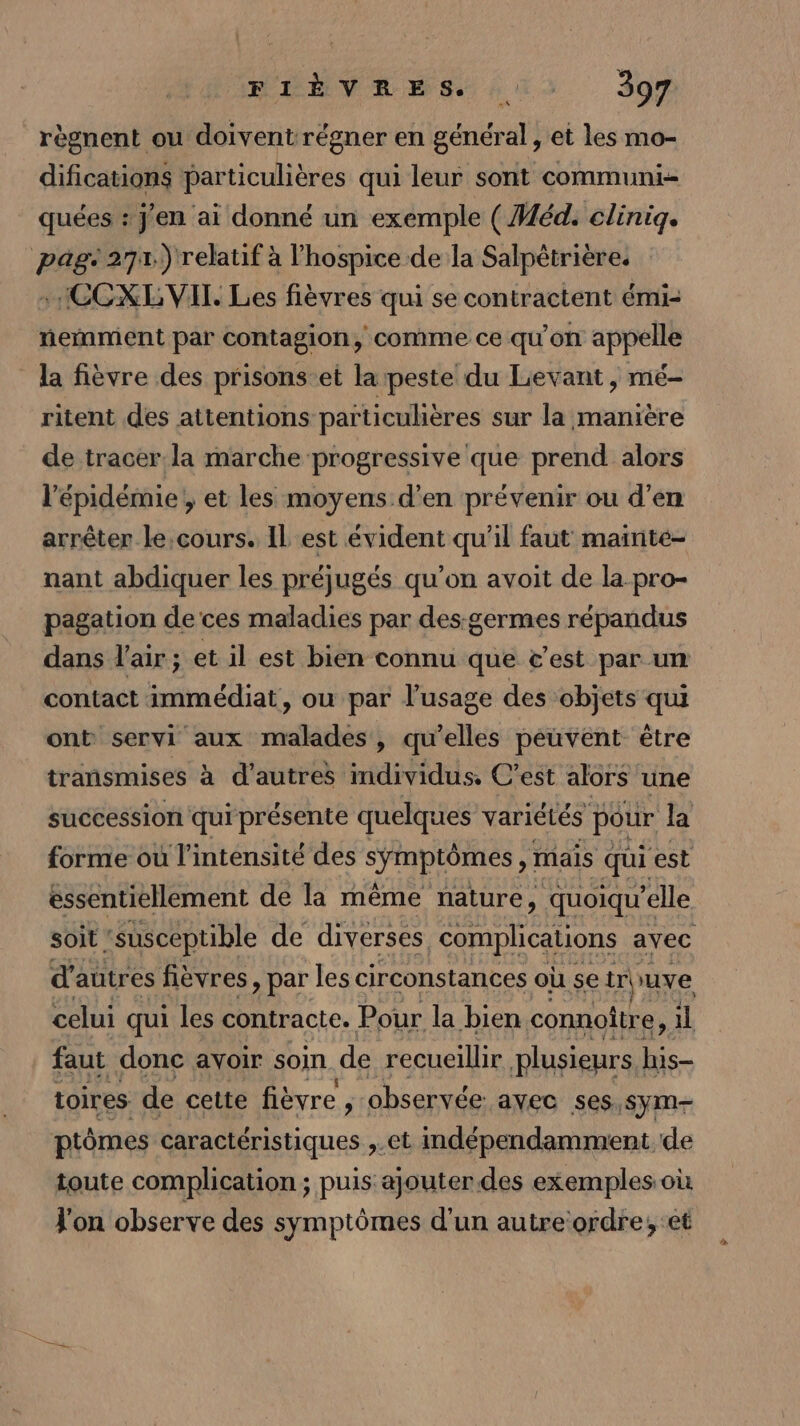 PINTAVESS 03. 307 règnent ou doivent régner en général, et les mo- difications particulières qui leur sont communi- quées : j'en ai donné un exemple (Méd. cliniq. pag 271.) relatif à lhospice de la Salpétrière. HCCXL VIT. Les fièvres qui se contractent émi- neñament par contagion, comme ce qu'on appelle la fièvre des prisons-et la peste du Lievant , mé- ritent des attentions païticulières sur la manière de tracer la marche progressive que prend alors l'épidémie ; et les moyens d'en prévenir ou d'en arrêter le,cours. IL est évident qu'il faut maïnté- nant abdiquer les préjugés qu'on avoit de la pro- pagation de ces maladies par des:germes répandus dans l'air ; et il est bien connu que c'est par un contact immédiat, ou par l’usage des ‘objets qui ont servi aux malades, qu'elles peuvent être transmises à d’autres individus. C’est alors une succession qui présente quelques variétés pour la forme où l'intensité des s'DIORES mais qui est essentiellement de la même nature, quoiqu ’elle soit susceptible de diverses complications avec d autres fièvres, par les circonstances où se al uve celui qui les contracte. Pour la bien connoître, il faut donc ayoir soin de recueillir plusieurs his- toires de cette fièvre , observée avec ses. sym- ptômes caractéristiques ,.et indépendamment de toute complication ; puis ajouter des exemples où J'on observe des symptômes d'un autreordre,; et