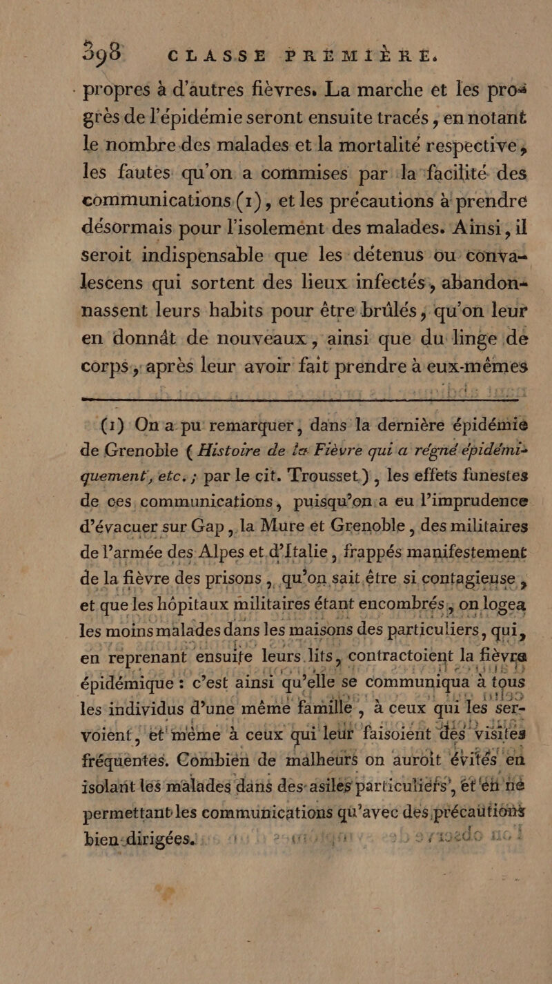 - propres à d’autres fievres, La marche et les pros grès de l'épidémie seront ensuite tracés , en notant le nombre.des malades et la mortalité respective, les fautes qu'on a commises par la facilité des communications (1), et les précautions à prendre désormais pour l'isolement des malades. Ainsi, il seroit indispensable que les détenus ou conva- lescens qui sortent des lieux infectés, abandon nassent leurs habits pour être brülés ; qu’on leur en donnât de nouveaux, ainsi que du linge de corps; après leur avoir fait prendre à eux-mêmes 11% 2 (1) On'a pu remarquer, dans la dernière épidémié de Grenoble ( Histoire de le: Fièvre qui a régné épidémi: quement, etc. ; par le cit. Trousset.) , les effets funestes de ces communications, puisqu’on:a eu l’imprudence d’évacuer sur Gap ,.la Mure ét Grenoble , des militaires de l’armée des Alpes et d'Italie , frappés RP AU de la fièvre des prisons, qu’on sait.être si contagieuse , et quel les hôpitaux militaires étant encombrés;, on logea les moins malades dans les maisons des EE A qui, en reprenant ensuite leurs. lits, contractoient Ja Hèvre épidémique : c’est ainsi qu rélle se communiqua à t us les individus d’une même famille , à ceux qui les ser- voient, et même à ceux qui ‘leur foret ‘des visites frétièntes Combien de mälheurs on auroit évités’ en isolarit lés malades dans des-asilés particuliéfs, et né permettant les communications qu'avec des A LA bien«dirigées.ii. 111: 24f110 :5'avasedo no 1