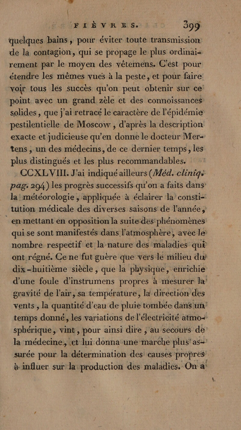ÉLÉBNMR ES: TC 599 quelques bains, pour éviter toute transmission: de la contagion, qui se propage le plus ordinai« rement par le moyen des vêtemens. C'ést pour étendre les mêmes vues à la peste, et pour faire “voir tous les succès qu'on peut obtenir sur ce: point avec un grand zèle et des connoissances solides , que j'ai retrace le caractère de l'épidémie pestilentielle de Moscow , d'apres la description exacte et judicieuse qu’en donne le docteur Mer- tens , un des médecins, de ce dernier temps, les plus distingués et les plus recommandables. | CCXLVIIL J'ai indiqué ailleurs (Méd. cliniqs pag. 294) les progrès successifs qu’on a faits dans: la météorologie , appliquée à éclairer ‘la’ consti= tution médicale des diverses saisons de l’année, en mettant en opposition la suite des phénomènes qui se sont manifestés dans l'atmosphère, avec le nombre respectif et la nature des maladies quË ont régné. Ce ne fut guère que vers le milieu du dix-huitième siècle, que la physique, enrichie d’une foule d’instrumens propres à mesurer la’ gravité de l'air, sa température, là direction des vents , la quantité d’eau de pluie tombée dans un! temps donné, les variations de l électricité atmo=&lt; sphérique, vint, pour ainsi dire , au secours de la médecme, et lui donna une imaréhe plus’ as surée pour la détermination des causes propres | à influer sur la production des maladies. On a: