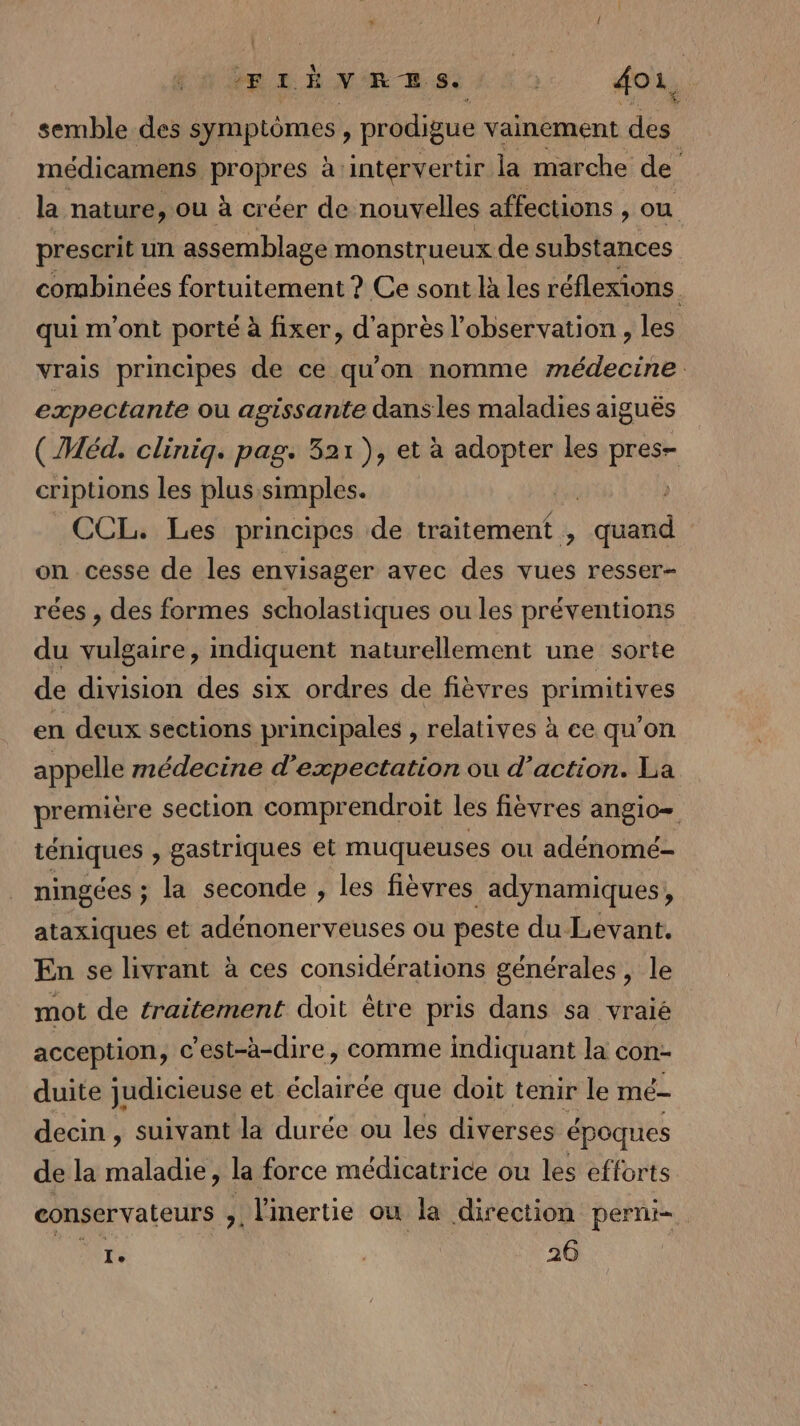 EF LÉ V'R RSS À À 2 doi, semble des symptômes, prodigue vainement dés médicamens propres à: intervertir la marche de la nature, ou à créer de nouvelles affections , ou prescrit un assemblage monstrueux de substances combinées fortuitement ? Ce sont là les réflexions qui m'ont porté à fixer, d'après l'observation , les vrais principes de ce qu'on nomme médecine expectante où agissante dansles maladies aiguës (Méd. clinig. pag. 321), et à adopter les FE cripuons les plus simples. | CCL. Les principes de traitement , een on cesse de les envisager avec des vues resser- rées , des formes scholastiques ou les préventions du indiquent naturellement une sorte de division des six ordres de fièvres primitives en deux sections principales , relatives à ce qu'on appelle médecine d’expectation ou d’action. La première section comprendroit les fièvres angio= téniques , gastriques et muqueuses où adénomé- ningées ; la seconde , les fièvres adynamiques, ataxiques et adénonerveuses ou peste du Levant. En se livrant à ces considérations générales, le mot de traitement doit être pris dans sa vraié acception, c'est-à-dire, comme indiquant la con- duite judicieuse et éclairée que doit tenir le mé decin , suivant la durée ou les diverses époques de la maladie, la force médicatrice ou les efforts conservateurs &gt;. linertie ou la direction perni- ne | 26