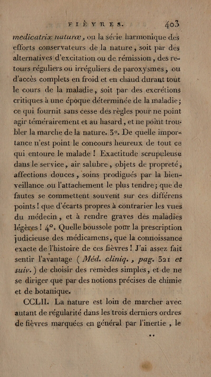 medicatrix naturæ ;, ou la Série harmonique des efforts conservateurs de la nature , soit par des alternatives d’excitation ou de rémission:, des re- tours réguliers ou irréguliers de paroxysmes, ou d'accès complets en froid et en chaud durant tout le cours de la maladie, soit par des excrétions critiques à une époque déterminée de la maladie ; ce qui fournit sans cesse des règles pour ne point agir témérairement et au hasard , et ne point trou- bler la marche de la nature. 3°, De quelle impor- tance n’est point le concours heureux de tout ce qui entoure le malade ! Exactitude scrupuleuse dans le service, air salubre, objets de propreté, affections douces , soins prodigués par la bien- veillance ou l’attachement le plus tendre; que de fautes se commettent souvent sur ces différens points ! que d'écarts propres à contrarier les vues du médecin, et à rendre graves dés maladies légères ! 4°. Quelle boussole poar la prescription judicieuse des médicamens, que la connoïissance exacte de l'histoire de ces fièvres ! J’ai assez fait sentir l'avantage ( Méd. clinig., pag. 321 et suiv. de choisir des rémèdes simples, et.de ne se diriger que par des notions précises de chimie et de botanique. CCLII. La nature est loin de marcher avec autant de régularité dans les'trois derniers ordres de fièvres marquées en général par l'inertie , le at.