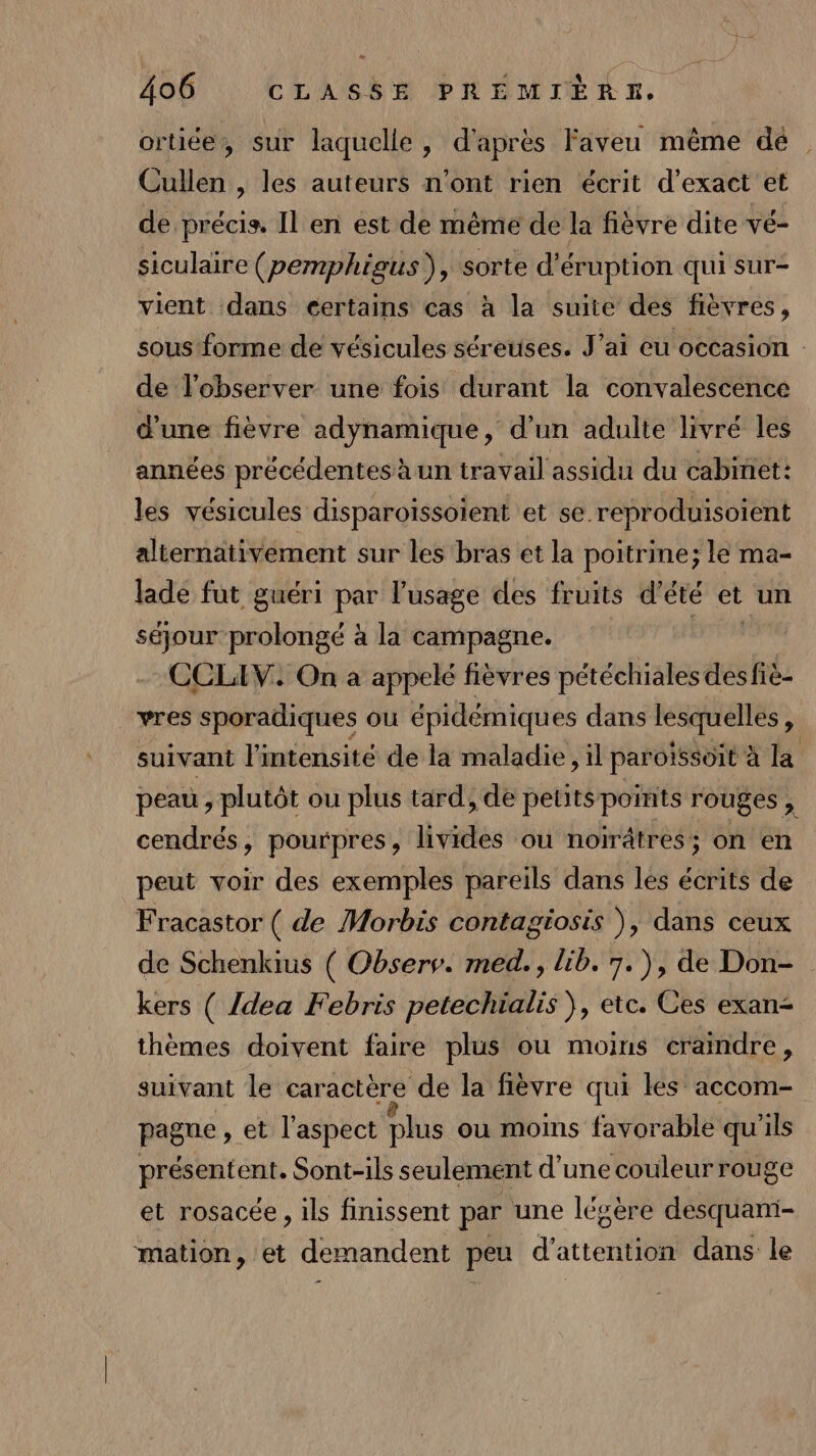 a 406 CLASSE PRÉMIÈRE. ortiée, sur laquelle , d'après Faveu même dé Cullen , les auteurs n’ont rien écrit d’exact et de précis. Il en est de même de la fièvre dite vé- siculaire (pemphigus), sorte d'éruption qui sur- vient dans éertains cas à la suite des fièvres, sous forme de vésicules séretises. J'ai eu occasion : de l'observer une fois durant la convalescence d'une fièvre adynamique, d’un adulte livré les années précédentes à un travail assidu du cabinet: les vésicules disparoissoïent et se reproduisoient alternativement sur les bras et la poitrine; le ma- lade fut guéri par l'usage des fruits d'été et un séjour prolongé à la campagne. CCLIV. On a appelé fièvres pétéchiales desfiè- vres sporadiques ou épidémiqu es dans lesquelles à suivant l'intensité de la maladie, il paroïssoit à la peau , plutôt ou plus tard; de petits pois rouges cendrés, pourpres, livides ou noirâtress on en peut voir des exemples pareils dans les écrits de Fracastor ( de Morbis contagiosis ), dans ceux de Schenkius ( Obsers. med., lib. 7.), de Don- kers ( {dea Febris petechialis }, etc. Ces exan- thèmes doivent faire plus ou moins craindre, suivant le caractère de la fièvre qui les accom- pague , et l'aspect plus ou moins favorable qu'ils présentent. Sont-ils seulement d’une couleur rouge et rosacée, ils finissent par une légère desquani- mation, et demandent peu d'attention dans le