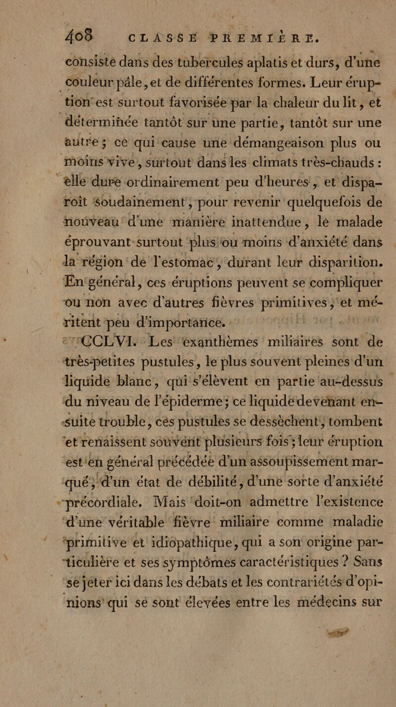 L 408 CLASSE PREMIÈRE. consiste dans des tubereules aplatis et durs, d'une _ couleur pâle, et de différentes formes. Leur érup- tion: est surtout favorisée par la chaleur du lit, et déterminée tantôt sur üne partie, tantôt sur une autre; cé qui cause une démangeaison plus ou moins vive, surtout dans les climats très-chauds : ‘elle dure ordinairement peu d'heures , et dispa- roît Soudainement &gt; pour revenir quelquefois de nouveau! d'une mañière inattendue , lé malade éprouvant surtout ‘plus ou moins d’anxiété dans da région de l'estomac, durant leur disparition. En génér al, ces éruptions peuvent se compliquer ou non avec d'autres fièvres phobie ‘et mé- ritent peu d'i ‘importarice. Élus ne 71OCLVI. Les ‘éxanthèmes miliaires sont de rèspetites pustules, le plus souvent pleines d'un liquide blanc, qui s'élèvent en partie au-dessus du niveau de l’épiderme; ce liquide devenant en- Suite trouble, cés pustules se dessèchent', tombent ‘et renaissent souvérit plusieurs fois; leur ér uption stieh général précédée d’un assoupissement mar- qué} d'un état de débilité, d'uné sorte d’anxiété --précordiale. Mais ‘doit-on admettre l'existence ‘d'une véritable fièvre miliaire comme maladie primitive et idiopathique, qui a son origine par- “ücuhère et ses sÿmptômes caractér istiques ? Sans se jéter ici dans les débats et les contrariétés d'opi- nions' qui sé sont élevées entre les médecins sur