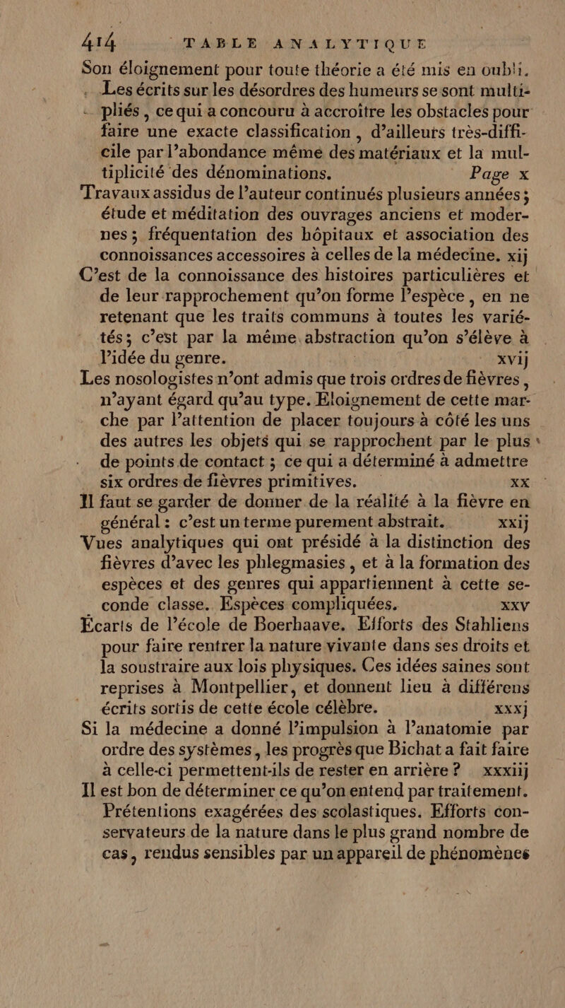 Son éloignement pour toute théorie a été mis en oubli, . Les écrits sur les désordres des humeurs se sont multi: faire une exacte classification , d’ailleurs très-diffi- cile par l’abondance même des matériaux et la mul- tiplicité des dénominations. Page x Travaux assidus de l’auteur continués plusieurs années; étude et méditation des ouvrages anciens et moder- nes ; fréquentation des hôpitaux et association des connoissances accessoires à celles de la médecine. xij C’est de la connoissance des histoires particulières et de leur rapprochement qu’on forme l’espèce , en ne retenant que les traits communs à toutes les varié- tés; c’est par la méme. abstraction qu’on s'élève à idée du genre. | XVi)j Les nosologistes n’ont admis que trois crdres de fièvres, n'ayant égard qu’au type. Eloignement de cette mar- che par lPattention de placer toujours à côté les uns des autres les objets qui se rapprochent par le plus de points de contact ; ce qui a déterminé à admettre six ordres de fièvres primitives. XX 11 faut se garder de donner de la réalité à la fièvre en énéral: c’est un terme purement abstrait. XXI} Vues analytiques qui ont présidé à la distinction des fièvres d’avec les phlegmasies , et à la formation des espèces et des genres qui appartiennent à cette se- . conde classe. Espèces compliquées. XXV Écarts de l’école de Boerhaave. Efforts des Stahliens pour faire rentrer la nature vivante dans ses droits et la soustraire aux lois physiques. Ces idées saines sont reprises à Montpellier, et donnent lieu à différens écrits sortis de cette école célèbre. XXX) Si la médecine a donné Pimpulsion à l'anatomie par ordre des systèmes, les progrès que Bichat a fait faire à celle-ci permettent-ils de rester en arrière ? xxxiij Il est bon de déterminer ce qu’onentend par traitement. Prétentions exagérées des scolastiques. Efforts con- servateurs de la nature dans le plus grand nombre de cas, rendus sensibles par un appareil de phénomènes #