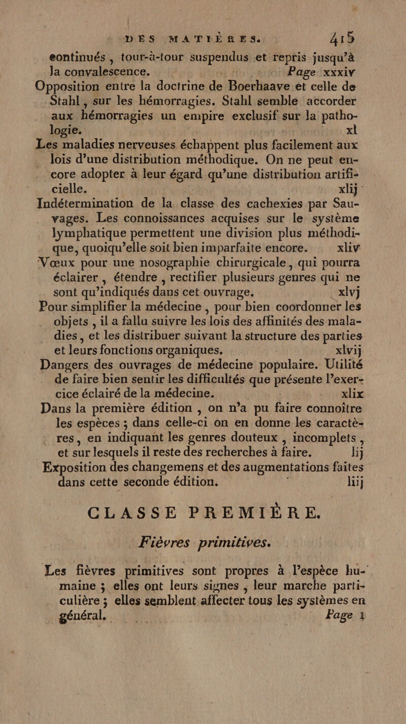 eontinués , tour-à-tour a ésiatoe et repris jusqu’à Ja convalescence. + Page xxxiv Opposition entre la doctrine de Boerhaave et celle de -Stahl , sur les hémorragies. Stahl semble accorder aux hémorragies un empire exclusif sur la patho- logie. xl Les maladies nerveuses échappent plus facilement aux lois d’une distribution méthodique. On ne peut en- core adopter à leur égard qu’une distribution artifi- cielle. xlij Indétermination de la classe des cachexies par Sau- vages. Les connoissances acquises sur le système lymphatique permettent une division plus méthodi- que, quoiqu’elle soit bien imparfaite encore. xiv Vœux pour une nosographie chirurgicale, qui pourra éclairer , étendre, rectifier plusieurs genres qui ne sont qu’indiqués dans cet ouvrage. . xlv)j Pour simplifier la médecine , pour bien coordonner les objets , il a fallu suivre les lois des affinités des mala- dies, et les distribuer suivant la structure des parties et leurs fonctions organiques. xlvij Dangers des ouvrages de médecine populaire. Utilité de faire bien sentir les difficultés que présente l’exer- cice éclairé de la médecine. xlix Dans la première édition , on n’a pu faire connoître les espèces ; dans celle-ci on en donne les caractè- res, en indiquant les genres douteux , incomplets , et sur lesquels il reste des recherches à faire. li Exposition des changemens et des augmentations faites dans cette seconde édition. li} CLASSE PREMIÈRE. Fièvres primitives. Les fièvres primitives sont propres à l'espèce hu- maine ; elles ont leurs signes ; leur marche parti- culière ; elles semblent affecter tous les systèmes en général, 00: Page :