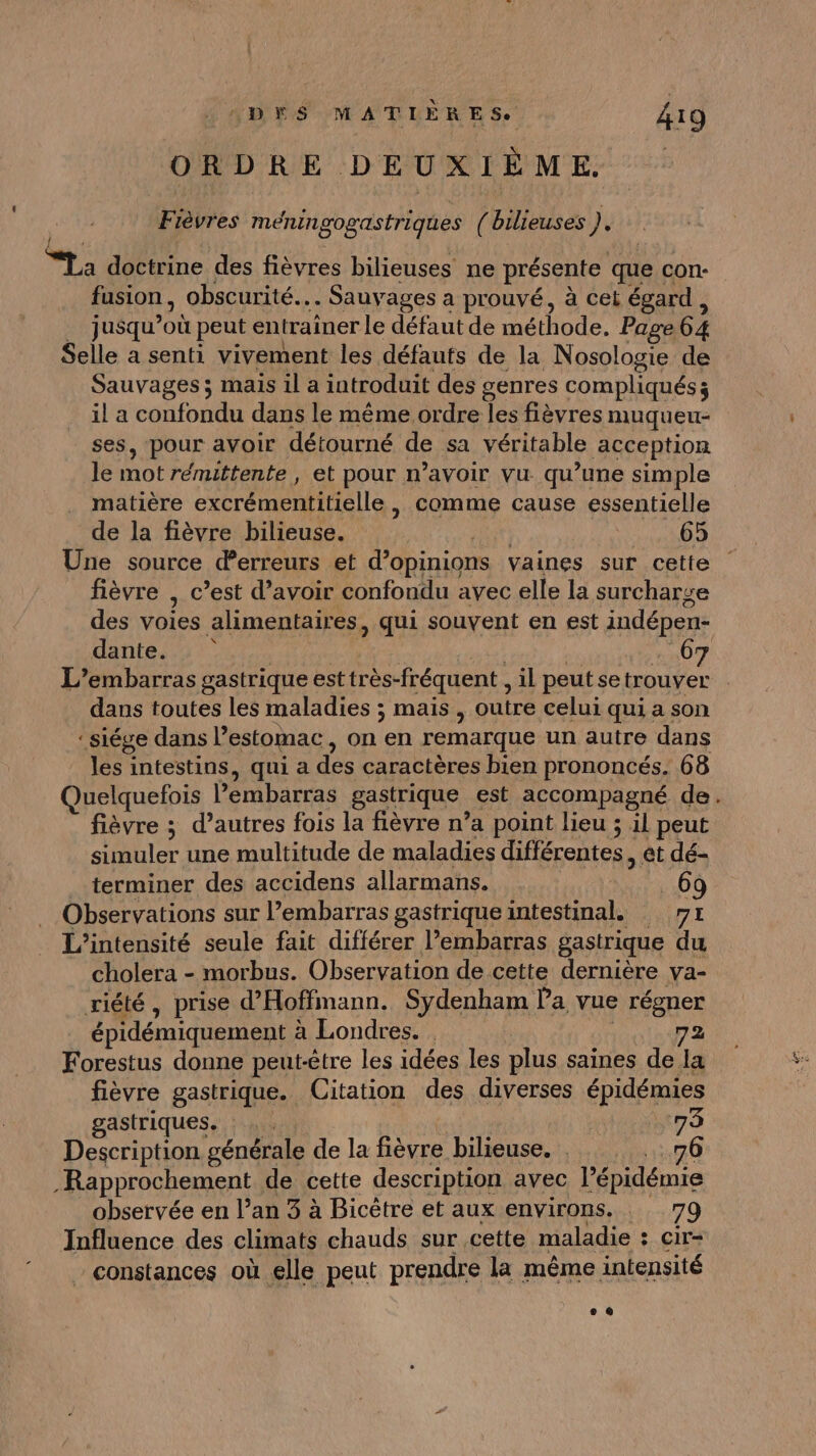 ORDRE DEUXIÈME. Fièvres méningogastriques ( bilieuses 1? “ta doctrine des fièvres bilieuses ne présente que con- fusion, obscurité.… Sauvages a prouvé, à cet égard, .… jusqu’où peut entraîner le défaut de méthode. Page 64 Selle a senti vivement les défauts de la Nosologie de Sauvages ; mais il a introduit des genres compliqués; il a confondu dans le même ordre les fièvres muqueu- ses, pour avoir détourné de sa véritable acception le mot rémittente , et pour n’avoir vu qu’une simple matière excrémentitielle , comme cause essentielle de la fièvre bilieuse. ART PEN Une source derreurs et d’opinions vaines sur cette fièvre | c’est d’avoir confondu avec elle la surcharge des voies alimentaires, qui souvent en est indépen- datent pres | | | | . 67 L’embarras gastrique est très-fréquent , il peut se trouver dans toutes les maladies ; mais , outre celui qui a son ‘ siége dans l’estomac, on en remarque un autre dans les intestins, qui a des caractères bien prononcés. 68 Quelquefois Pembarras gastrique est accompagné de. fièvre ; d’autres fois la fièvre n’a point lieu ; il peut simuler une multitude de maladies différentes, et dé- terminer des accidens allarmans. _69 Observations sur lPembarras gastrique intestinal. 71 L’intensité seule fait différer l'embarras gastrique du cholera - morbus. Observation de cette dernière va- riété, prise d’Hoffmann. Sydenham Pa vue régner épidémiquement à Londres. . | 72 Forestus donne peut-être les idées les plus saines de la fièvre gastrique. Citation des diverses épidémies gastriques. : . . . | 73 Description générale de la fièvre bilieuse. 76 Rapprochement de cette description avec l’épidémie observée en l’an 3 à Bicètre et aux environs. 79 Influence des climats chauds sur cette maladie : cir- constances où elle peut prendre la même intensité