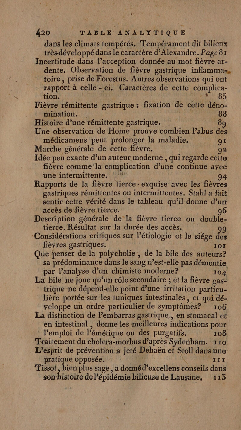 dans les climats tempérés. Tempérament dit bilieux très-développé dans le caractère d’Alexandre. Page 81 Incertitude dans l’acception donnée au mot fièvre ar- dente. Observation de fièvre gastrique inflamma-, toire, prise de Forestus. Autres observations qui ont rapport à celle-ci. Caractères de cette complica- tion. RL 00 Fièvre rémittente gastrique : fixation de cette déno- mination. die 88 Histoire d’une rémittente gastrique. 8 Une observation de Home prouve combien l’abus des médicamens peut prolonger la maladie, 91 Marche générale de cette fièvre. | 92 Idée peu exacte d’un auteur moderne , qui regarde cette fièvre comme la complication d’une continue avec une intermittente. °° Rapports de la fièvre tierce -exquise avec les fièvres gastriques rémittentes ou intermittentes. Stahl a fait sentir cette vérité dans le tableau qu’il donne d’un accès de fièvre tierce. 06 Description générale de‘la fièvre tierce ou double- tierce. Résultat sur la durée des accès. 9 ‘Considérations critiques sur l’étiologie et le siége des fièvres gastriques. 10E Que penser de la polycholie, de la bile des auteurs? sa prédominance dans le sang n’est-elle pas démentie par l'analyse d’un chimiste moderne? 104 La bile ne joue qu’un rôle secondaire ; et la fièvre gas- irique ne dépend-elle point d’une irritation particu- lière portée sur les tuniques intestinales, et qui dé- veloppe un ordre particulier de symptômes? 106 La distinction de Pembarras gastrique, en stomacal et en intestinal , donne les meilleures indications pour Pemploi de l’émétique ou des purgatifs. 108 Traitement du cholera-morbus d’après Sydenham. 110 L’esprit de prévention a jeté Dehaën et Stoll dans une pratique opposée. : À FAIT T Tissot, bien plus sage, a donnéd’excellens conseils dans son histoire de l'épidémie bilieuse de Lausane, 113