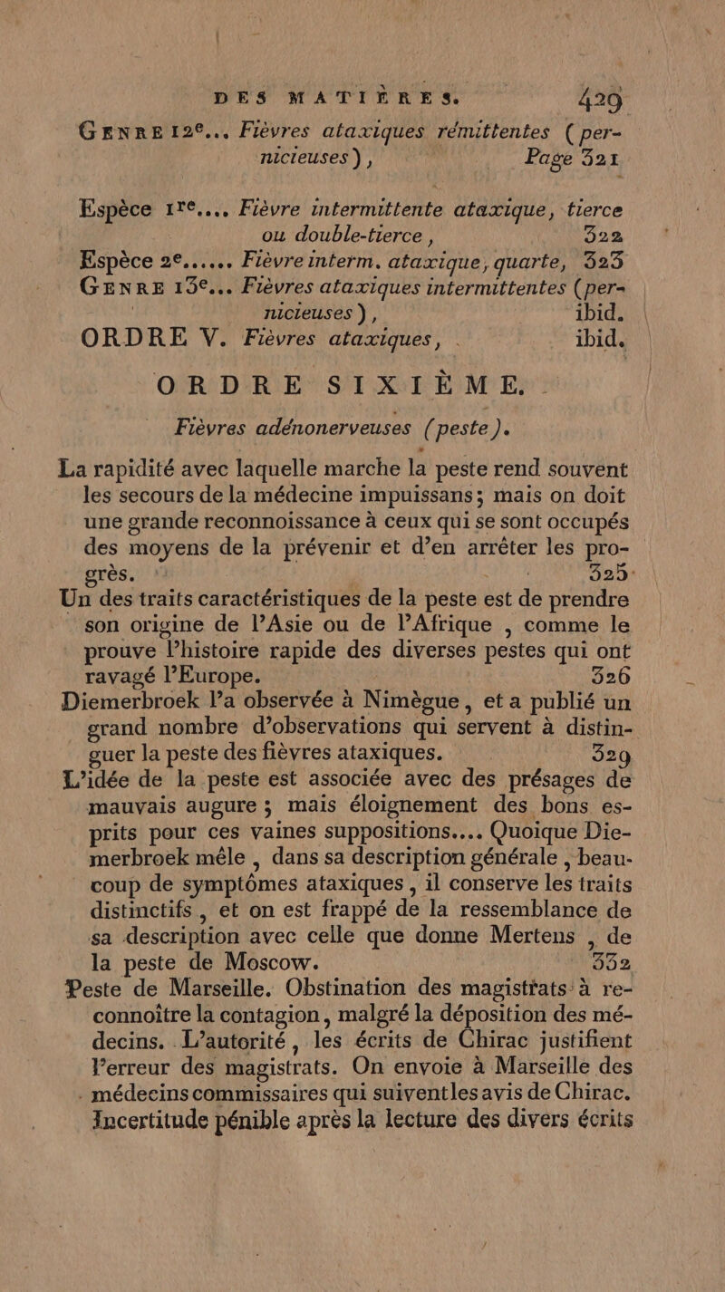 GENRE 126... Fièvres ataxiques rénuttentes ( per- nicieuses ), Page 321 Espèce ire... Fièvre intermittente ataxique, tierce ou double-tierce, 3522 Espèce 2°... Fièvreinterm. ataxique, quarte, 323 GENRE 13°... Fièvres ataxiques intermittentes (per- | nicieuses ), ibid. ORDRE V. Fièvres ataxiques, . ibid, ORDRE SIXIÈME Fièvres adénonerveuses (peste). La rapidité avec laquelle marche la peste rend souvent les secours de la médecine impuissans; maïs on doit une grande reconnoissance à ceux qui se sont occupés des moyens de la prévenir et d’en arrêter les pro- grès. : | 325: Un des traits caractéristiques de la peste est de prendre son origine de l’Asie ou de lPAfrique | comme le prouve l’histoire rapide des diverses pestes qui ont ravagé l’Europe. | 326 Diemerbroek la observée à Nimègue, et a publié un grand nombre d’observations qui servent à distin- uer la peste des fièvres ataxiques. 329 L'idée de la peste est associée avec des présages de mauvais augure ; mais éloignement des bons es- prits pour ces vaines suppositions.... Quoique Die- merbroek mêle , dans sa description générale , beau:- coup de symptômes ataxiques , il conserve les traits distinctifs , et on est frappé de la ressemblance de sa description avec celle que donne Mertens , de la peste de Moscow. 382 Peste de Marseille. Obstination des magistrats à re- connoître la contagion, malgré la déposition des mé- decins. L'autorité, les écrits de Chirac justifient Perreur des magistrats. On envoie à Marseille des . médecins commissaires qui suiventles avis de Chirac. Incertitude pénible après la lecture des divers écrits