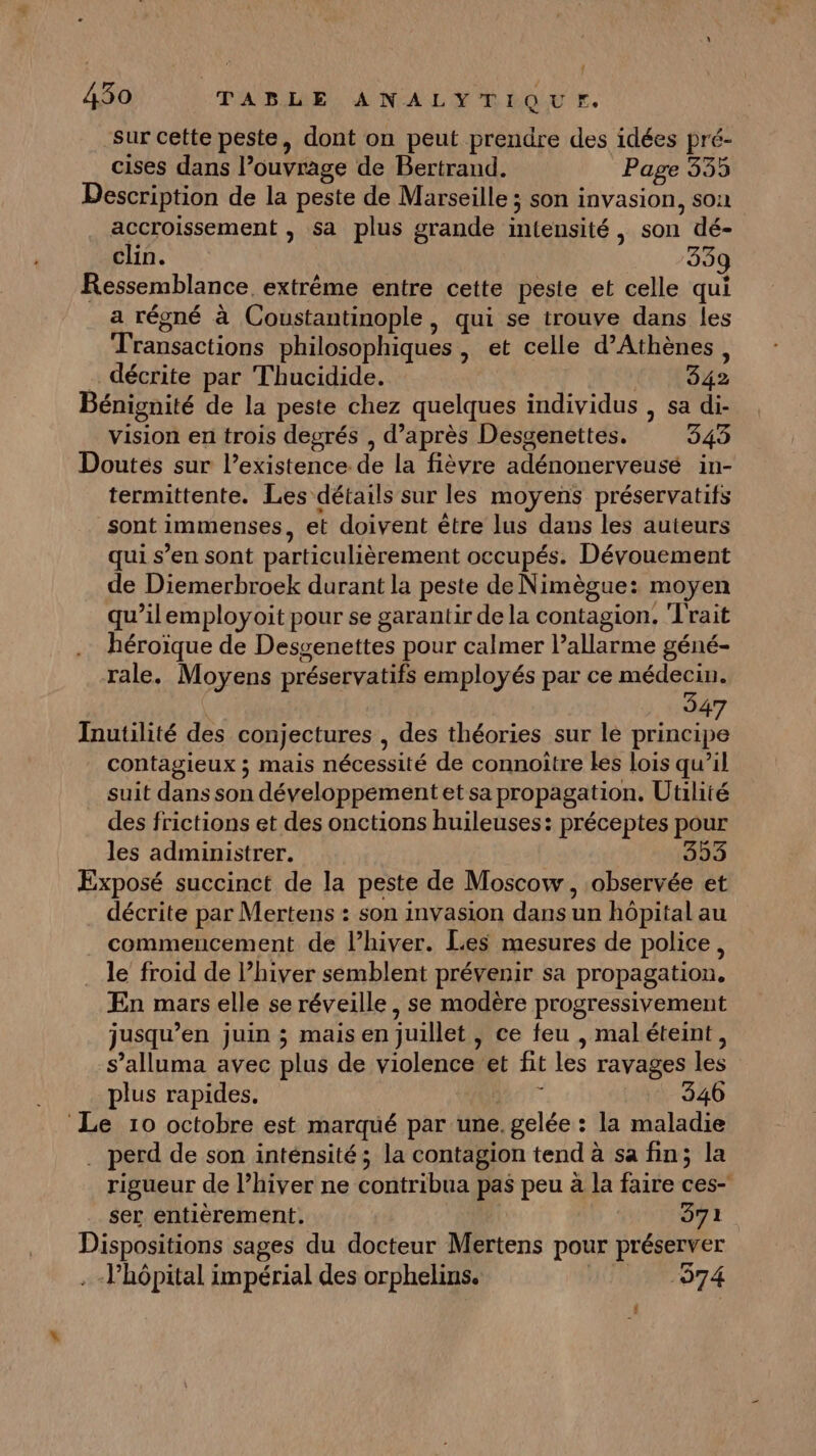 sur cette peste, dont on peut prendre des idées pré- cises dans l’ouvrage de Bertrand. Page 335 Description de la peste de Marseille ; son invasion, son accroissement , sa plus grande intensité, son dé- clin. 33g Ressemblance, extrême entre cette peste et celle qui a régné à Coustantinople, qui se trouve dans les Transactions philosophiques , et celle d'Athènes, décrite par Thucidide. 342 Bénignité de la peste chez quelques individus , sa di- vision en trois degrés , d’après Desgenettes. 345 Doutés sur l’existence de la fièvre adénonerveusé in- termittente. Les détails sur les moyens préservatifs sont immenses, et doivent être lus dans les auteurs qui s’en sont particulièrement occupés. Dévouement de Diemerbroek durant la peste de Nimègue: moyen qu’ilemployoit pour se garantir de la contagion. Trait héroïque de Desgenettes pour calmer l’allarme géné- rale. Moyens préservatifs employés par ce médecin. | 347 Inutilité des conjectures , des théories sur le principe contagieux ; mais nécessité de connoître les lois qu’il suit dans son développement et sa propagation. Utilité des frictions et des onctions huileuses: préceptes pour les administrer. 35 Exposé succinct de la peste de Moscow, observée et décrite par Mertens : son invasion dans un hôpital au commencement de l’hiver. Les mesures de police, le froid de l’hiver semblent prévenir sa propagation. En mars elle se réveille , se modère progressivement jusqu’en juin ; mais en juillet, ce feu , maléteint, s’alluma avec plus de violence et fit les ravages les plus rapides, Bar 3406 Le 10 octobre est marqué par une. gelée : la maladie . perd de son inténsité; la contagion tend à sa fin; la rigueur de l’hiver ne contribua pas peu à la faire ces- ser entièrement. 371 Dispositions sages du docteur Mertens pour préserver . -Phôpital impérial des orphelins. | 574 {