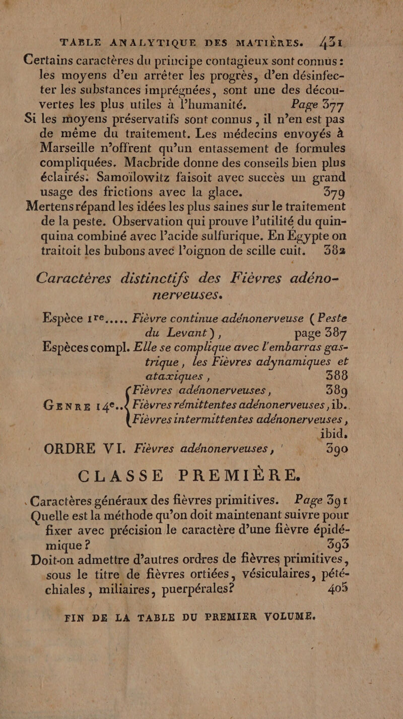 Certains caractères du princi pe contagieux sont connus : les moyens d’en arrêter les progrès, d’en désinfec- ter les substances imprégnées, sont une des décou- vertes les plus utiles à Phumanité. Page 377 Si les moyens préservatifs sont connus , il n’en est pas de même du traitement. Les médecins envoyés à Marseille n’offrent qu’un entassement de formules compliquées. Macbride donne des conseils bien plus éclairés: Samoïlowitz faisoit avec succès un grand usage des frictions avec la glace. 379 Mertens répand les idées les plus saines sur le traitement de la peste. Observation qui prouve l'utilité du quin- quina combiné avec l’acide sulfurique. En Egypte on traitoit les bubons avec l'oignon de scille cuit. 362 : Caractéres distinctifs des Fièvres adéno- nerveuses. Espèce 1re..... Fièvre continue adénonerveuse ( Peste du Levant), page 387 … Espèces compl. Elle se complique avec l'embarras gas- trique, les Fièvres adynamiques et ataxiques , 588 Fièvres adénonerveuses, 389 Genre 14°..4 Fièvres rémittentes adénonerveuses ,1b.. Fièvres intermittentes adeénonerveuses, | ibid, ORDRE VI. Fièvres adénonerveuses, 390 CLASSE PREMIÈRE. Caractères généraux des fièvres primitives. Page 391 Quelle est la méthode qu’on doit maintenant suivre pour fixer avec précision le caractère d’une fièvre épidé- mique ? NAN G0 3 Doit-on admettre d’autres ordres de fièvres primitives, sous le titre de fièvres ortiées, vésiculaires, pété- chiales, miliaires, puerpérales? 403 FIN DE LA TABLE DU PREMIER VOLUME.