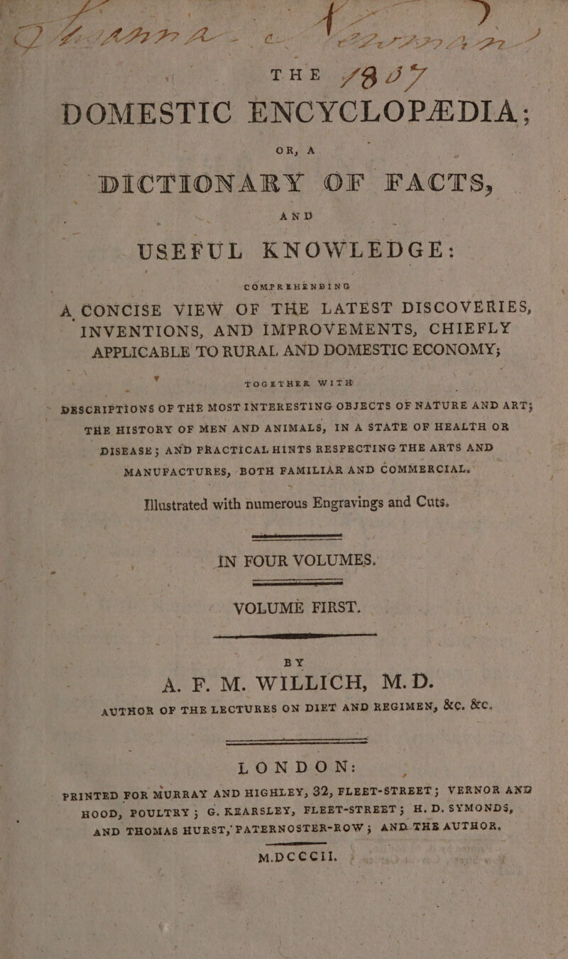 ‘age ail xe f ; : Mi A gee a ae &gt;» iy HE 4A a7 DOMESTIC ENCYCLOPEDIA; DICTIONARY OF ‘FACTS, AND USEFUL KNOWLEDGE: COMPREHENDING ve CONCISE VIEW OF THE LATEST DISCOVERIES, INVENTIONS, AND IMPROVEMENTS, CHIEFLY APPLICABLE TO RURAL AND DOMESTIC ECONOMY; . .! TOGETHER WITH ~ PESCRIPTIONS OF THE MOST INTERESTING OBJECTS OF NATURE AND ART} : THE HISTORY OF MEN AND ANIMALS, IN A STATE OF HEALTH OR 7 DISEASE; AND PRACTICAL HINTS RESPECTING THE ARTS AND MANUFACTURES, BOTH FAMILIAR AND COMMERCIAL. | ~ Wlustrated with numerous Engravings and Cuts. IN FOUR VOLUMES. - VOLUME FIRST. BY } A. F. M. WILLICH, M.D. AUTHOR OF THE LECTURES ON DIET AND REGIMEN, &amp;e. &amp;c. LONDON: PRINTED FOR MURRAY AND HIGHLEY, 32, FLEET-STREET; VERNOR AND HOOD, POULTRY ; G. KEARSLEY, FLEET-STREET; H.D.SYMONDS, AND THOMAS HURST, PATERNOSTER-ROW ; AND.-THE AUTHOR, ’ Ee M.DCCCILI.