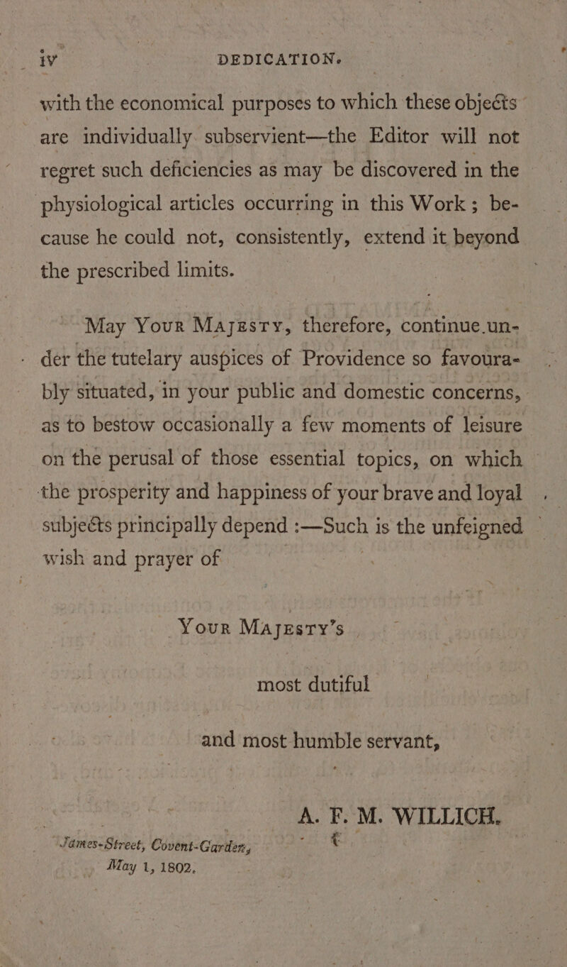 with the economical purposes to which these objects” are individually. subservient—the Editor will not regret such deficiencies as may be discovered in the physiological articles occurring in this Work ; be- cause he could not, consistently, extend it beyond the prescribed limits. May Your Mayi JESTY, aes continue un- der the tutelary auspices of Providence so favoura- bly situated, in your public and domestic concerns, as to bestow occasionally a few moments of leisure on the perusal of those essential topics, on which the prosperity and happiness of your brave and loyal wish and prayer of Your Mayzsry’s most dutiful and most humble servant, | ALF. M. WILLICH. James-Street, Covent-Garder, eh ae | » May 1, 1802.