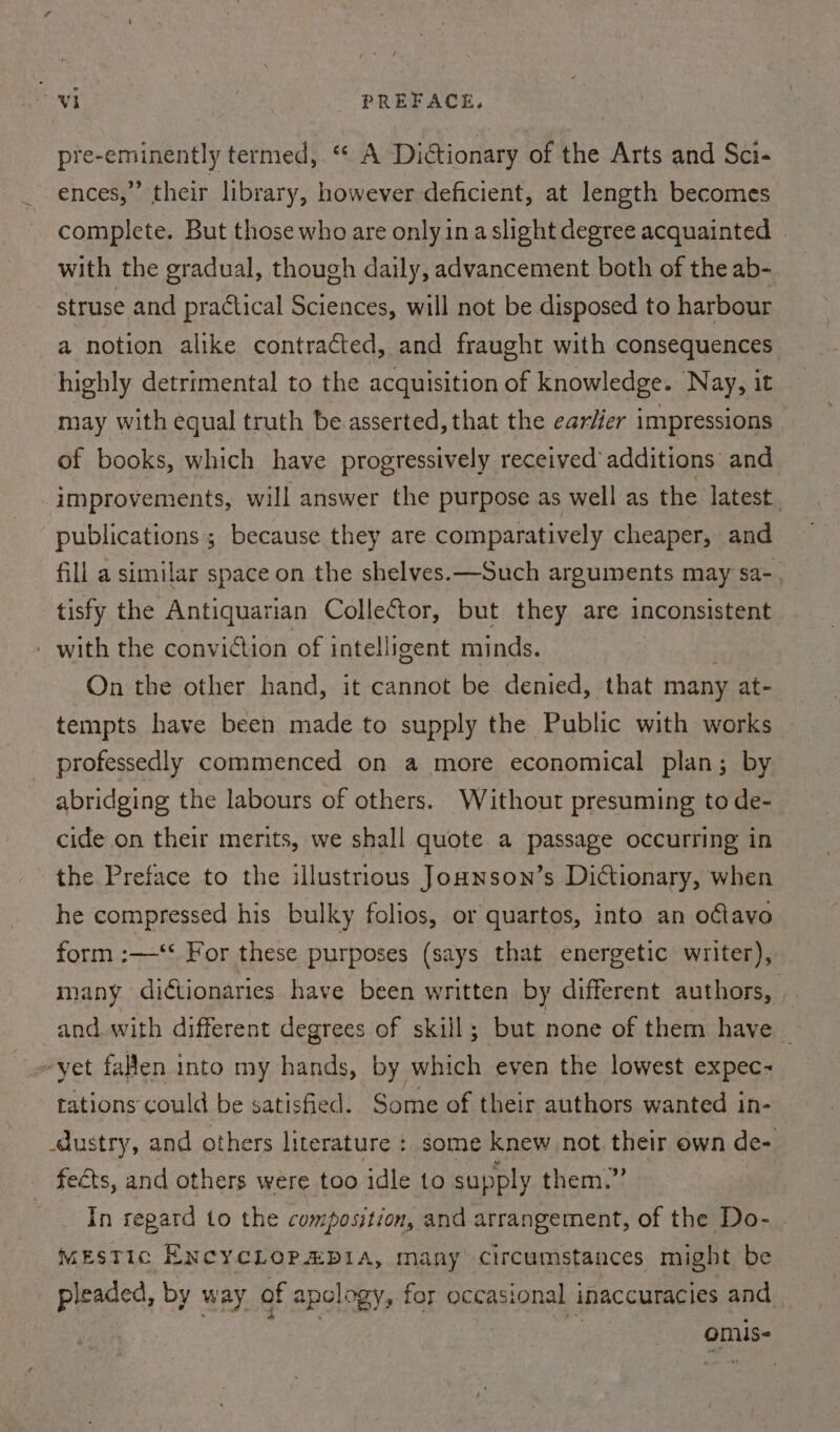 yh PREFACE, pre-eminently termed, ‘* A Dictionary of the Arts and Sci- ences,” their library, however deficient, at length becomes complete. But those who are only ina slight degree acquainted with the gradual, though daily, advancement both of the ab- struse and practical Sciences, will not be disposed to harbour : a notion alike contracted, and fraught with consequences highly detrimental to the acquisition of knowledge. Nay, it may with equal truth be asserted, that the earlier impressions of books, which have progressively received additions and improvements, will answer the purpose as well as the latest. publications ; because they are comparatively cheaper, and fill a similar space on the shelves.—Such arguments may sa-, tisfy the Antiquarian Collector, but they are inconsistent - with the conviction of intelligent minds. On the other hand, it cannot be denied, that many at- tempts have been made to supply the Public with works professedly commenced on a more economical plan; by abridging the labours of others. Without presuming to de- cide on their merits, we shall quote a passage occurring in the Preface to the illustrious Jonnson’s Dictionary, when he compressed his bulky folios, or quartos, into an oCtavo form :—‘* For these purposes (says that energetic writer), many diGionaries have been written by different authors, and. with different degrees of skill; but none of them have — tations could be satished. Some of their authors wanted in- dustry, and others literature : some knew not their own de~ _. fedts, and others were too idle to supply them.” Rev in repard to the composition, and arrangement, of the Do- . MESTIC ENCYCLOPADIA, many circumstances might be omis-