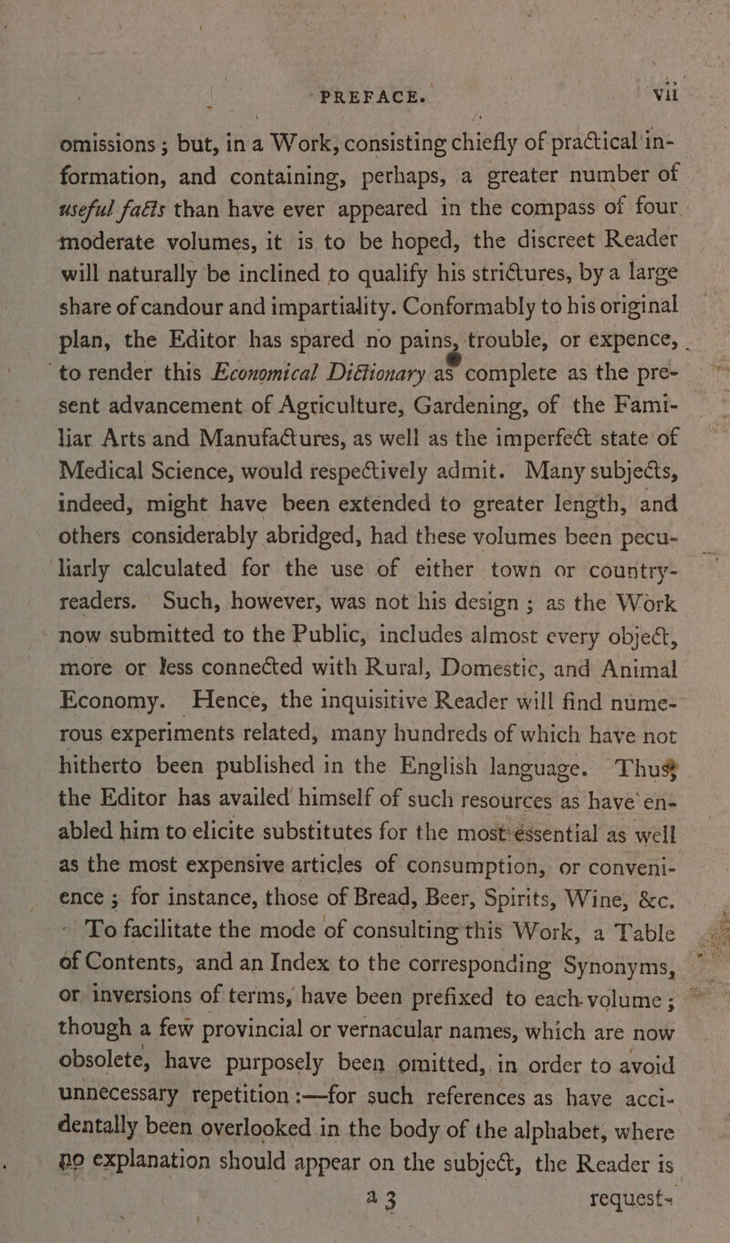~ omissions ; but, ina Work, consisting chiefly of practical ‘in- moderate volumes, it is to be hoped, the discreet Reader will naturally be inclined to qualify his strictures, by a large share of candour and impartiality. Conformably to his original sent advancement of Agriculture, Gardening, of the Fami- liar Arts and Manufactures, as well as the imperfect state of Medical Science, would respectively admit. Many subjects, indeed, might have been extended to greater length, and others considerably abridged, had these volumes been pecu- liarly calculated for the use of either town or country- readers. Such, however, was not his design ; as the Work now submitted to the Public, includes almost every object, more or less connected with Rural, Domestic, and Animal Economy. Hence, the inquisitive Reader will find nume- rous experiments related, many hundreds of which have not hitherto been published in the English language. Thu® the Editor has availed himself of such resources as have’ en- abled him to elicite substitutes for the most: €ssential as well as the most expensive articles of consumption, or conveni- ence ; for instance, those of Bread, Beer, Spirits, Wine, &amp;c. To facilitate the mode of consulting this Work, a Table or inversions of terms, have been prefixed to each volume ; _ though a few provincial or vernacular names, which are now obsolete, have purposely been omitted,. in order to avoid unnecessary repetition :—for such references as have acci- dentally been overlooked in the body of the alphabet, where _ po explanation should appear on the subject, the Reader is a3 request= Lek ae sae Ss eee