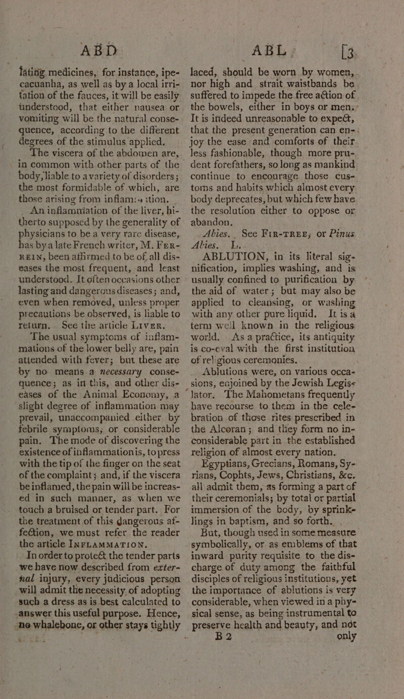 ABD latitig medicines, for instance, ipe- cacuanha, as well as by a Jocal irri- tation of the fauces, it will be easily understood, that either nausea or vomiting will be the natural conse- quence, according to the different degrees of the stimulus applied. The viscera of the abdomen are, in common with other parts of the body, liable to avariety of disorders ; the most formidable of which, are those arising from inflam:. ition. | An inflamniation of the liver, hi- therto supposed by the generality of physicians to be a very rare disease, has bya late French writer, M. Fer- REIN, been athrmed to be ofall dis- eases the most frequent, and least understood. It often occasions other lasting and dangerous diseases; and, even when removed, unless proper precautions be observed, is liable to return. See the article Liver. The usual symptoms of inflam- mations of the lower belly are, pain attended with fever; but these are by no means a necessary conse- quence; as in this, and other dis- eases of the Animal Economy, a slight degree of inflammation may prevail, unaccompanied either by febrile symptoms, or considerable pain. The mode of discovering the existence of inflammationis, to press with the tip of the finger on the seat of the complaint; and, if the viscera be inflamed, the pain will be increas- ed in such manner, as when we touch a bruised or tender part. For the treatment of this dangerous af- fe&amp;tion, we must refer the reader the article INFLAMMATION, In order to prote&amp; the tender parts we have now described from ezter- nal injury, every judicious person will admit the necessity of adopting ‘such a dress as is best calculated to answer this useful purpose. Hence, “ho whalebone, ox other stays tightly * ABL- [3 laced, should be worn by women, nor high and _ strait waistbands be suffered to impede the free action of the bowels, either in boys or men.” It is itideed unreasonable to expect, that the present generation can en-: joy the ease and comforts of their Jess fashionable, though more pru- dent forefathers, so long as mankind continue to encourage those cus- toms and habits which almost every body deprecates, but which few have the resolution either to oppose or abandon. Abies. , See Fin-TREE,; or Pinus Alies. L, ABLUTION, in its literal sig- nification, implies washing, and is usually confined to purification by the aid of water; but may also be applied to cleansing, or washing with any other pure liquid. It isa term well known in the religious world. _ As a practice, its antiquity is co-eval with the first institution of religious ceremonies. Ablutions were, on various occa- have recourse to them in the cele- bration of these rites prescribed in the Alcoran; and they form no in- considerable part in the established religion of almost every nation. Egyptians, Grecians, Romans, Sy- rians, Cophts, Jews, Christians, &amp;c. all\admit them, as forming a part of their ceremonials; by total or partial immersion of the body, by sprink- lings in baptism, and so forth. . But, though used in some measure inward purity requisite to the dis- charge of duty among the faithful disciples of religious institutions, yet the importance of ablutions is very considerable, when viewed in a phy- sical sense, as being instrumental to preserve health and beauty, and not B2 only