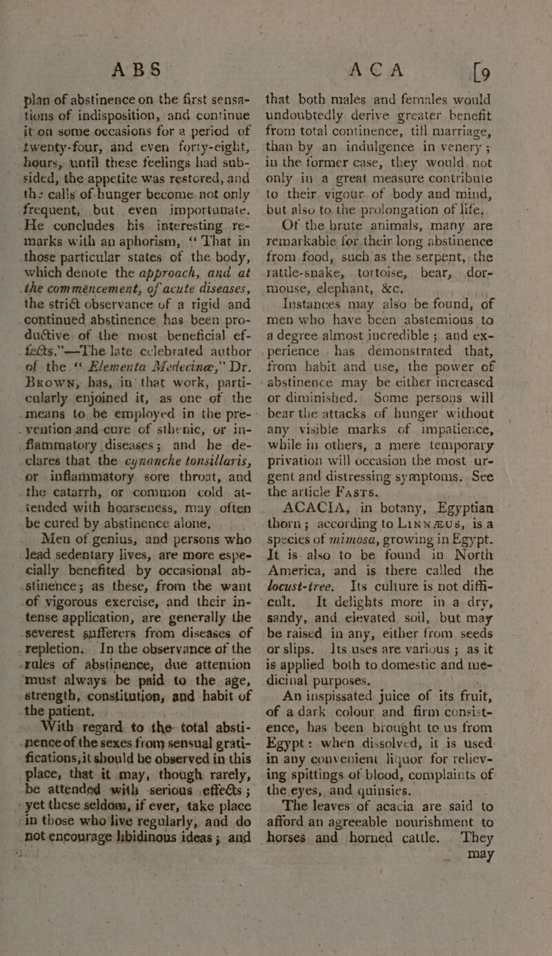 plan of abstinence on the first sensa- tions of indisposition, and continue it on some occasions for a period of twenty-four, and even forty-eight, hours, until these feelings had sub- sided, the appetite was restored, and th: calls of hunger become. not only frequent, but even jmportunate. He concludes. his. interesting re- marks with an aphorism, ‘‘ That in those particular states of the body, which denote the approach, and at the commencement, of acute diseases, the stri€t observance of a rigid and continued abstinence has been pro- ductive of the most beneficial ef- feGts.”—The late cclebrated author of the “ Flementa Medecine,” Dr. Brown, has, in’ that work, parti- cularly enjoined it, as one of the . vention and cure of sthenic, or in- flammatory diseases; and he de- clares that the cynanche tonsillaris, or inflammatory sore throat, and _the catarrh, or common cold at- tended with hoarseness, may often be cured by abstinence alone, Men of genius, and persons who _Jead sedentary lives, are more espe- cially benefited by occasional ab- stinence; as these, from the want of vigorous exercise, and their in- tense application, are generally the severest sufferers from diseases of repletion. In the observance of the -rules of abstinence, due attention must always be paid to the age, strength, constitution, and habit of .the patient. _» With regard. to the total absti- -nenceof the sexes from sensual grati- fications; it should be observed in this place, that it may, though rarely, be attended with -serious effects ; yet these seldom, if ever, take place ‘in those who'live regularly, and do not encourage libidinous ideas ; and that both males and females would undoubtedly derive greater benefit from total continence, till marriage, than by an indulgence in venery ; in the former case, they would. not only in a great measure contribute but also to the prolongation of life, Of the brute animals, many are remarkable for.their long abstinence from food, such as the serpent, the rattle-snake, tortoise, bear, dor- mouse, elephant, &amp;c. | Instances may also be found, of men who have been abstemious to a degree almost incredible ; and ex- from habit and use, the power of abstinence may be either increased or diminished. Some persons will bear the attacks of hunger without any visible marks of impatience, while in others, a mere temporary privation will occasion the most ur- gent and distressing symptoms. See the article Fasts. é ACACIA, in botany, Egyptian thorn; according to Linn us, isa species of mzmosa, growing in Egypt. It is also to be found in North America, and is there called the locust-tree. Its culture is not diffi- cult. It delights more in a dry, sandy, and elevated soil, but may be raised in any, either from seeds or slips. Its uses are various ; as it is applied both to domestic and me- dicinal purposes. 1 sey An inspissated juice of its fruit, of adark colour and firm consist- ence, has been byought to us from Egypt: when dissolved, it is used- in any convenient liquor. for reliev- ing spittings of blood, complaints of the eyes, and quinsies. The leaves of acacia are said to afford an agreeable nourishment to horses and horned cattle. They may