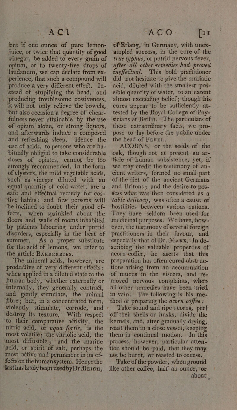 ea 5 but if one ounce of pure lemon- juice, or twice that quantity of good vinegar, be added to every grain of opium, or to twenty-five drops of Jaudanum, we can declare from ex- perience, that such a:compound will produce a very different effe@. In- stead of stupifying the head, and ‘producing troublesome costiveness, it will not only relieve the bowels, but also occasion a degree of chear- fulness never attainable by the use ef opium alone, or strong liquors, and afterwards induce a composed and refreshing sleep. Hence the use of acids, to persons who are ha- bitually obliged to take considerable doses of opiates, cannot be tdo strongly recommended, In the form of clysters, the mild vegetable acids, ‘such as vinegar diluted with’ an equa] quantity of cold water, are a safe and effectual remedy for cos- tive habits: and few persons will be inclined to doubt their good ef- fe€ts, when sprinkled about the floors and walls of rooms inhabited by patients labouring under putrid disorders, especially in the heat of summer. As a proper substitute for the acid of lemons, we refer to the article Barrerries. The mineral acids, however, are productive of very different effeGs : when applied in a diluted state to the human body, whether externally or internally, they generally contrad, and gently stimulate, the animal fibre; but, in a concentrated form, wiolently stimulate, corrode, and destroy its texture, With respect ‘to their comparative aétivity, the nitric acid, or aqua fortis, is the most volatile; the vitriolic acid, the most diffasible; and the marine acid, or spirit of ‘salt, perhaps the most active ‘and ‘permanent in its ef- ‘fects on the humansystem, Hencethe ‘ast has lately been usedbyDr.Reicu, MAACO - RS: of Erlang, in Germany, with unex- ampled success, in the cure of the true typhus, or putrid nervous fever, after all other remedies had proved ineffectual. This bold pratitioner did not hesitate to give the muriatic acid, diluted with the smallest pos- sible quantity of water, to an extent almost exceeding belief; though ‘his. cures appear ‘to be sufficiently at- tested by the Royal College of Phy- these extraordinary facts, we pro- pose to lay before the public under the head of Fever. ACORNS, or the seeds of the oak, though not at present an ar- ticle of human subsistence, yet, if we may credit the testimony of an- cient writers, formed no small part of the diet of the ancient Germans and Britons; and the desire to pos- sess What was then considered as a table delicacy, was often a cause of hostilities between various nations. They have seldom beén used for medicinal purposes. We have, how. ever, the testimony of several foreign practitioners in their favour, and especially that of Dr..Marx. In de- scribing the valuable properties of acorn coffee, he aserts that this preparation has often cured obstrue- tions arising from an accumulation of mucus in the viscera, and ré- moved nervous complaints, when all other remedies ‘have been ‘tried in vain. The following is his me- thod of preparing the acorn coffee : ‘Take sound and ripe acorns, peel off their shells or husks, divide ‘the roast them in a close vessel, keeping them in continual motion. In this process, however, particular atten- tion should ‘be ‘paid, that they may not be burnt, or roasted to excess. Take of the powder, when ground about |
