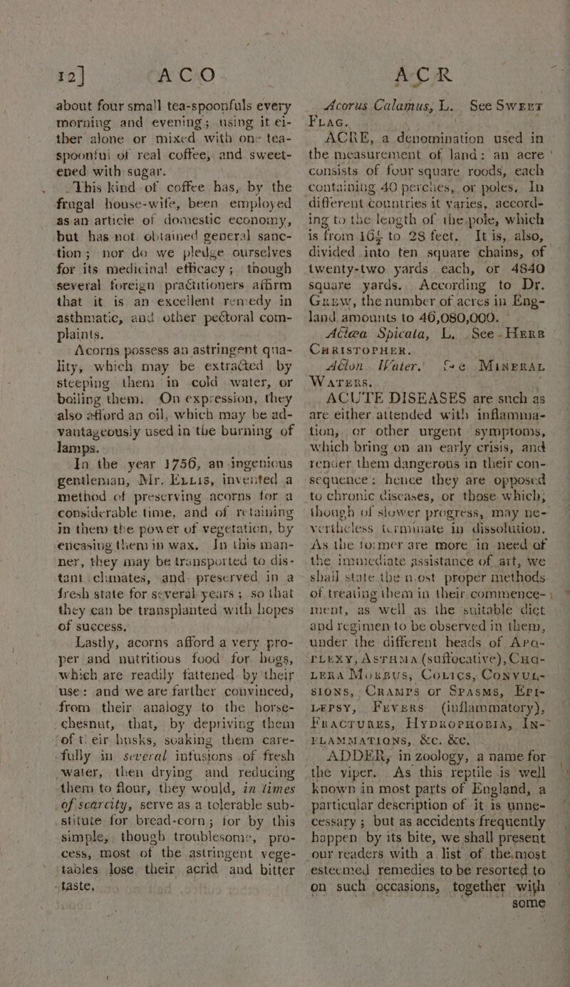 about four small tea-spoonfuls every morning and evening; using it ei- ther alone or mixed witb one tea- spoonful of real coffee, and sweet- ened with sugar. This kind of coffee has, by the fragal house-wife, been employed as an articie of domestic economy, but has not. obtained general sanc- tion; nor do we pledge ourselves for its medicinal efhcacy; though several foreign practitioners afirm that it is an excellent remedy in asthmatic, aud other pectoral com- plaints. Acorns possess an astringent qua- lity, which may be extracted by steeping then im cold water, or bailing them. On expression, they also afford an oil, which may be ad- vantageously used in the burning of lamps. In the year 1756, an ingenious gentleman, Mr. Exxis, invented a method of preserving acorns for a considerable time, and of retaining in them the power of vegetation, by encasing then in wax. Jn this man- ‘ r, they may be transported to dis- nit clunates, and. preserved in a fresh state for several years ; so that they can be transplanted with hopes of success, Lastly, acorns afford a very pro- per and nutritious food for bogs, which are readily fattened. by their ‘use: and we are farther convinced, from their analogy to the horse- chesnut, that, by depriving them Jof t\eir husks, soaking them care- fully in several intustons of fresh water, then drying and reducing them to flour, they would, i times of scarcity, serve as a tolerable sub- stitute for bread-corn; for by this simple, though troublesome, pro- cess, most af the astringent vege- tables lose their acrid aud bitter taste, | Acorus Calamus, L. See Swarr Frag. . ACRE, a denomination used in the measurement of land: consists of four square roods, each containing 40 percues, or poles, In different countries it varies, aecord- ing to the length of the pote, which is teote i1Gf to 28 feet. It is, also, divided into ten square chains, of twenty-two yards each, or 4840 Square yards. According to Dr. Gruw, the number of acres in Eng- land amounts to 46,080,000. Aiea Spicata, L, ,See- Here CHRISTOPHER. Aélon. Water, {+e Mineran Warens. ; ACUTE DISEASES are such as are either attended with inflamma- tion, or other urgent symptoms, which bring on an early crisis, and rencer them dangerous in their con- sequence: hence they are opposed to chronic cain or those which, though of slower progress, may ne~ verthicless icrmivate in dissolution, As the former are more in need of the imuiediate assistance of art, we shail state the n.ost proper methods. of treating them in their commence- | ment, as well as the ‘suitable ‘diet and regimen to be observed in them, under the different beads of Ara- rLexy, Asrama (suffocative), Cug- LERA Moxsus, Corics, Convus- sions, Cramps or Spasms, Epr- LEPSyY, Fxvers (inflammatory), Fracrungss, Hypropuopia, In-&gt; PLAMMATIONS, &amp;c. &amp;e. ADDER, in zoology, a name for. the viper. As this reptile is well known in most parts of England, a particular description of it is unne- cessary ; but as accidents frequently happen by its bite, we shall present our readers with a. list of the,most esteemed remedies to be resorted to on such occasions, together with some = — ”