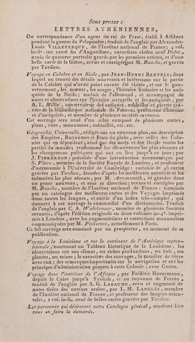 Sous presse : LETTRES ATHÉNIENNES, Ou correspondance d’un agent du roi de Perse, établi à Athènes pendant la guerre du Peloponèse ; traduit de l’anglais par Alexandre- Louis VILLETERQUE, de l’Institut national de France; 4 vol. in-8°.sur carré fin d'Angoulême, caractères cicéro neuf Didot , ornés de quatorze portraits gravés par les premiers artistes, et d’une belle carte de la Grèce, revue et corrigéeipar M. Buache, et gravés par Tardieu, Voyage en Calabre et en Sicile , par JEAN-HENR: BARTELS; dans lequel on trouve des détails nouveaux et intéressans sur la partie de la Calabre qui n’avait point encoré été visitée , et sur le gou- vernement , les mœurs , les usages , l’histoire littéraire et les anti- quités de la Sicile; traduit de lallemand , et accompagné de notes et observations sur l’histoire naturelle et les antiquités, par À. L. Millin., conservateur des antiques , médailles et, pierres gra- . vées de la bibliothèque natioñale de France; professeur d'histoire et d’antiquités, et membre de plusieurs sociétés savantes. Cet ouvrage sera orné d’un atlas composé de plusieurs cartes, plans , vues, monumens , médailles, etc, etc. Géographie Universelle , rédigée sur un nouveau plan,ou description des Empires, Royaumes et Etats du globe , avec celles des Colo- nies qui en dépendent ; ainsi que des mers: et des, îles'de toutes les arties du monde; renfermänt les: découvertes: Les plus récentes et Les changemens politiques qui ont eu lieu jusqu’à ce jour ; par J. PINKERTON : précédée d’une introduction astronomique par S. Vince , membre de la Société Royale de Londres , et professeur d'astronomie à l'Université de Cambridge: enrichie de 45 cartes gravées par T'ardieu, dressées d’après les meilleures autorités et les mémoires les plus récents, par M. _Ærrowsmith , et gravées dans un genre nouveau, et sous sa direction: revues et corrigées par M. Buache, membre de l’Institut national de France : terminée par un catalogue des meilleures cartes et des Voyages imprimés dans toutes les langues, et suivie d’un index très-complet , qui donnera à cet ouvrage la commodité d’un dictionnaire. Traduit de l'anglais par C, À. 7/alckenaer , membre de plusieurs Sociétés savantes, d'après l’édition originale en deux volumes in-4°.impri- més à Londres , avec les augmentations et corrections manuscrites communiquées par M. Pinkerton, actuellement à Paris. Ce bel ouvrage sera annoncé par un prospectus , au moment de sa publication. Voyage à la Louisiane et sur le continent de l'Amérique septen= trionale , eontenant un Tableau historique de la Louisiane, les observations sur son climat, ses riches productions , ses bois , ses plantes, ses mines ; le caractère des sauvages , la manière de vivre avec eux ; des remarques importantes sur la navigation et sur les principes d'administration propres à cette Colonie ; avec Cartes. Foyage dans intérieur de l'Afrique ; par Frédéric Hornemann, depuis le Caire jusqu’à Syoüah, et au royaume de Fezzän , traduit de l’anglais par À. G, LABAUME , revu et augmenté de notes tirées des auteurs arabes, par L. M. LANGLiSs , membre de l’Institut national de France , et professeur des langues orien- tales, 1 vol. in-80. orné de belles cartes gravées par T'ardieu. Les personnes qui désireront notre Catalogue général ; voudront bien nous an faire la demande.