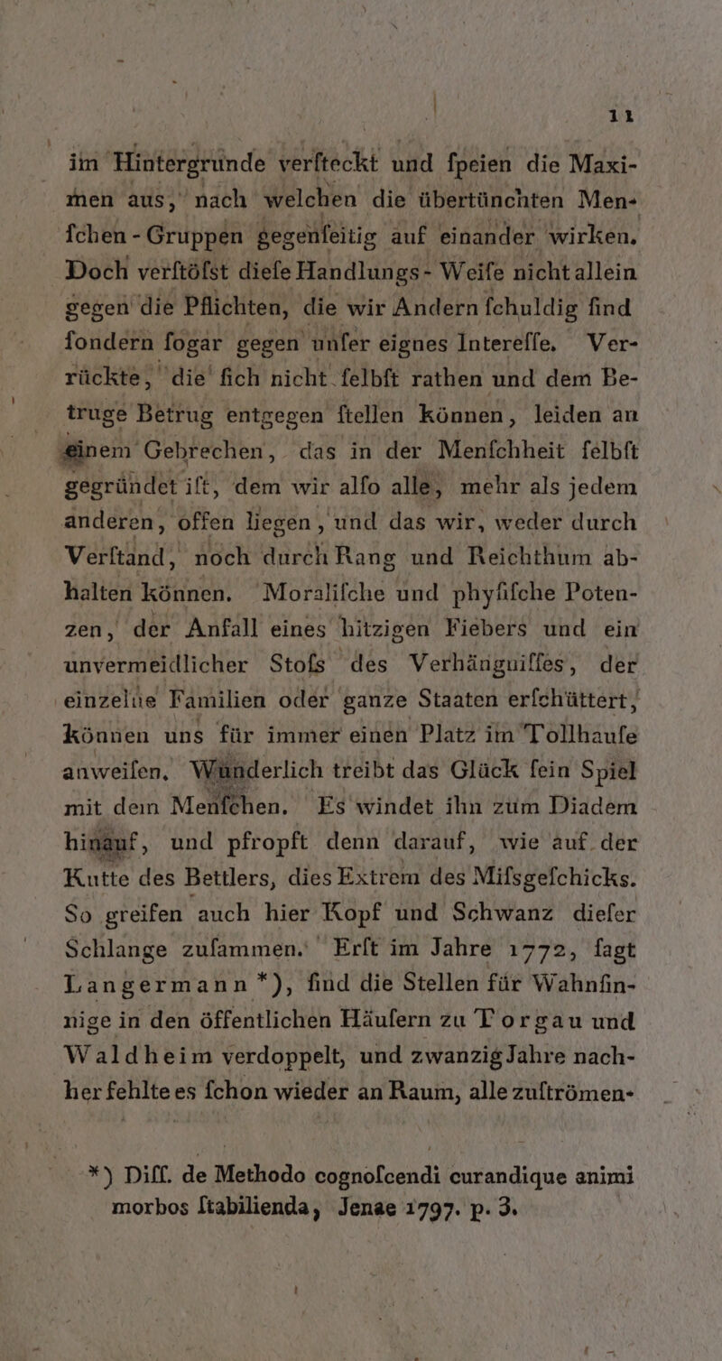 . 1: im Histergründe ale und fpeien die Maxi- en aus ‚nach welchen die übertünchten Men-+ Tchen - Gruppen gegenfeitig auf einander wirken, Doch verftöfst diefe Handlungs- Weife nichtallein gegen die Pflichten, die wir Andern fchuldig find fondern fogar gegen unfer eignes Intereffe, Ver- rückte, die fich nicht felbft rathen und dem Be- truge Betrug entgegen ftellen können, leiden an | einem Gebrechen, das in der Menfchheit felbft gegründet ift, dem wir alfo alle, mehr als jedem anderen, ‚offen liegen , und das wir, weder durch Verftand, noch durch Rang und Reichthum ab- halten Können. Moralifche und phyüfche Poten- zen, der Anfall eines hitzigen Fiebers und ein unvermeidlicher Stofs des Verhänguiffes, der ‚einzelue Familien oder ganze Staaten erfchüttert, können uns für immer einen Platz im Tollhaufe anweilen, Wünderlich treibt das Glück fein Spiel mit den Menfehen. Es'windet ihn zum Diadem hi Kutte des Bettlers, dies Extrem des Mifsgefchicks. So greifen auch hier Kopf und Schwanz diefer Schlange zufammen.' Erft im Jahre ı772, fagt Langermann*), find die Stellen für Wahnfin- auf, und pfropft denn darauf, wie auf.der nige in den öffentlichen Häufern zu Torgau und Waldheim verdoppelt, und zwanzigJahre nach- her fehlte es fchon wieder an Raum, alle zuftrömen- *) DifE. de Methodo cognofcendi curandique animi