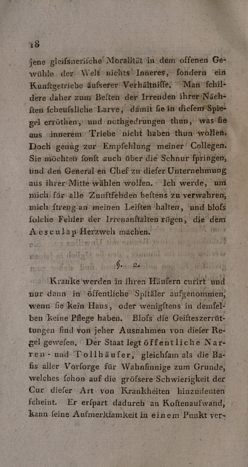 jene gleifsnerifche' Moralität in dem offenen Ge wühle. der Welt niehts Inneres,‘ föndern ein Kunftgetriebe äufserer' Vethältniffe, ° Mati'fchil- dere daher zum’ Beften der Irrenden ihrer/Näch- {ten fcheufslicheLarve, dämit ein diefem'Spie- gel errötheny und: nothgedrungen thun,, 'was'hie aus “innerem‘' Triebe 'nicht haben thun wollen: Doch genug zur Empfehlung meiner’ Collegen. Sie möchten fonft auch über die Schnur fpringen, tnd' den General’ en Chef zu diefer Unternehmung aus ihrer‘ Mitte wählen wollen. ‚Ich wer de, um mich! für alle Zunftfekden beftens zu verwahren, mich ftreng.-an meinen Leiften ' halten, 'und blofs folche 'Felrler der Irrenanftälten rügen, die dem wor Aescula Pi Herzweh mächen: F G 1 de 2. 3 ui Ti Kranke'werden in ihren Häufern enrirt und nur dann in öffentliche Spitäler aufgenommen, wenn’ fie kein Haus, oder wenigftens in demfel- ben keine Pflege haben. Blofs die Geifteszerrüt- tungen find von jeher Ausnahmen von diefer Re- gel gewefen. Der Staat legt öffentliche Nar- ren- und Tlollhäufer, gleichfam als die Ba- his aller Vorforge für Wahnfinnige zum Grunde, welches fchon auf die gröfsere Schwierigkeit der Cur diefer Art: von Krankheiten hinzudenten fcheint. Er erfpart dadurch an Koftenaufwand, kann feine Aufmerklamkeit in einem Punkt ver» G \