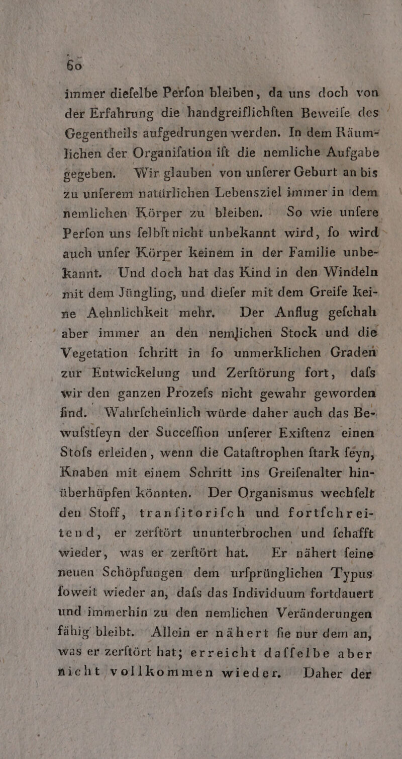 66 | immer diefelbe Perfon bleiben, da uns doch von Gegentheils aufgedrungen werden. In dem Räum- Jichen der Organifation ift die nemliche Aufgabe gegeben. Wir glauben von unferer Geburt an bis zu unferem natürlichen Lebensziel immer in ıdem auch unfer Körper keinem in der Familie unbe- kannt. Und doch hat das Kind in den Windeln mit dem Jüngling, und diefer mit dem Greife kei- ne Aehnlichkeit mehr, Der Anflug gefchah aber immer an den nemlichen Stock und die Vegetation fchritt in fo unmerklichen Graden zur Entwickelung und Zerftörung fort, dafs wir den ganzen Prozefs nicht gewahr geworden find. Wahrfcheinlich würde daher auch das Be- Stofs erleiden, wenn die Cataftrophen ftark feyn, Knaben mit einem Schritt ins Greifenalter hin- überhüpfen könnten. Der Organismus wechfelt den Stoff, tranfitorifch und fortfchrei- iend, er zerftört ununterbrochen und fchafft wieder, was er zerftört hat. Er nähert feine neuen Schöpfungen dem urfprünglichen Typus foweit wieder an, dafs das Individuum fortdauert und immerhin zu den nemlichen Veränderungen fähig bleibt. ‘Allein er nähert fie nur dem an, was er zerltört hat; erreicht daffelbe aber nicht vollkommen wieder. Daher der