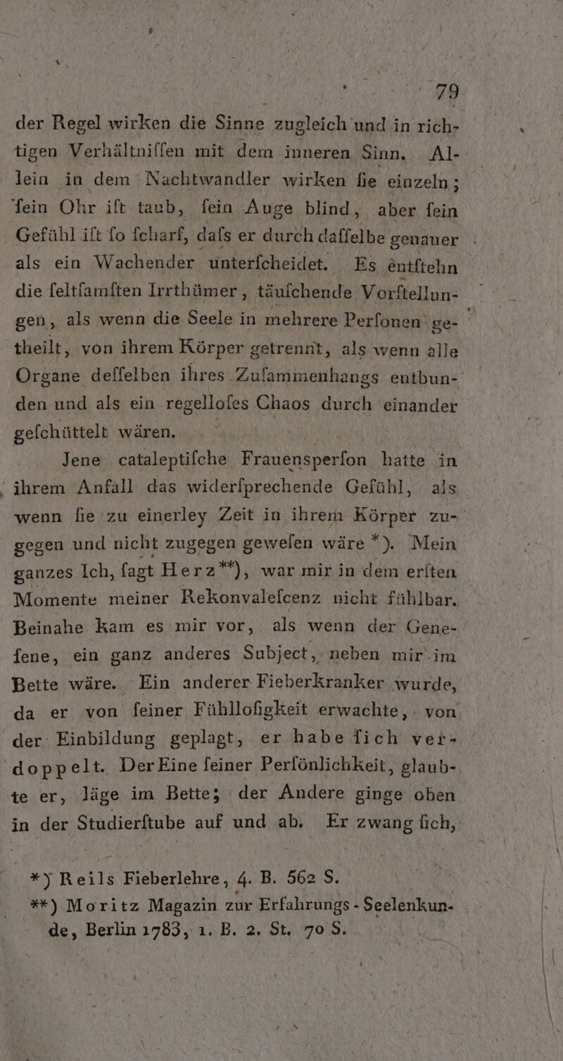 ee der Regel wirken die Sinne zugleich und in rich- tigen Verhältniffen mit dem inneren Sinn, _Al- lein in dem 'Nachtwandler wirken fe einzeln; als ein Wachender. unterfcheidet, Es entftehn die feltfamften Irrthümer, täufchende Vorftellun- den und als ein regelloles Chaos durch einander gefchüttelt wären. Jene cataleptifche Frauensperfon hatte in gegen und nicht zugegen gewelen wäre *). Mein ganzes Ich, fagt Herz”), war mir in dem eriten Momente meiner Rekonyalefcenz nicht fühlbar. Beinahe kam es:mir vor, als wenn der Gene- fene, ein ganz anderes Subject, neben mir.im Bette wäre. Ein anderer Fieberkranker wurde, der Einbildung geplagt, er habe [ich ver- doppelt. Der Eine feiner Perfönlichkeit, glaub- te er, läge im Bette; der Andere ginge oben in der Studierftube auf und ab. Er zwang Üıch, *y Reils Fieberlehre, 4. B. 562 S. | %*) Moritz Magazin zur Erfahrungs - Seelenkun- de, Berlin 1783, ı. B. 2. St. 708.